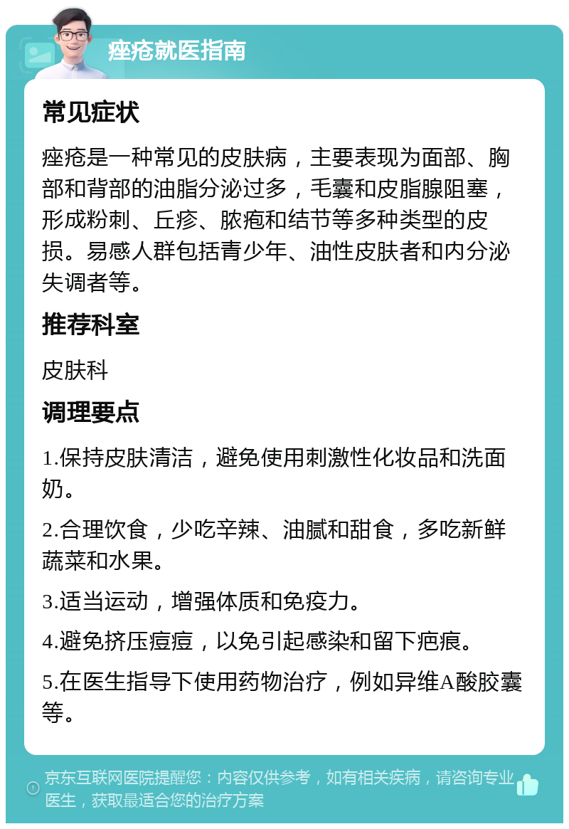 痤疮就医指南 常见症状 痤疮是一种常见的皮肤病，主要表现为面部、胸部和背部的油脂分泌过多，毛囊和皮脂腺阻塞，形成粉刺、丘疹、脓疱和结节等多种类型的皮损。易感人群包括青少年、油性皮肤者和内分泌失调者等。 推荐科室 皮肤科 调理要点 1.保持皮肤清洁，避免使用刺激性化妆品和洗面奶。 2.合理饮食，少吃辛辣、油腻和甜食，多吃新鲜蔬菜和水果。 3.适当运动，增强体质和免疫力。 4.避免挤压痘痘，以免引起感染和留下疤痕。 5.在医生指导下使用药物治疗，例如异维A酸胶囊等。