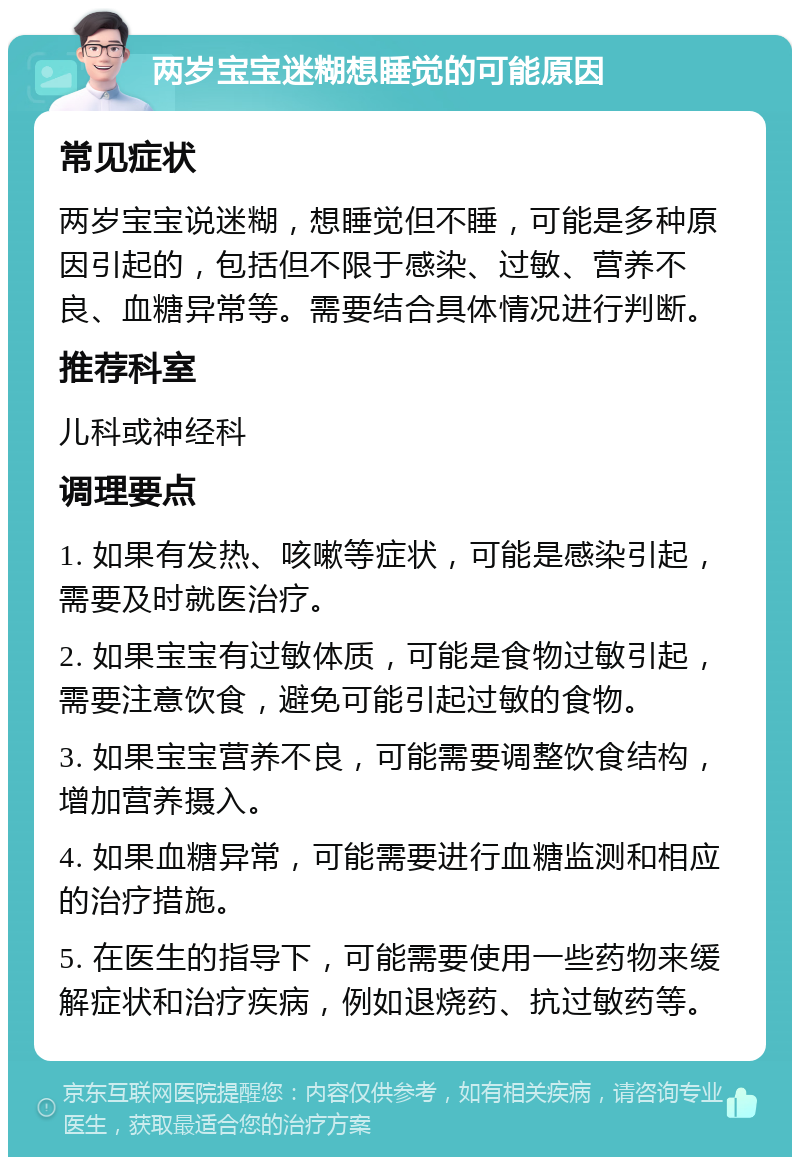 两岁宝宝迷糊想睡觉的可能原因 常见症状 两岁宝宝说迷糊，想睡觉但不睡，可能是多种原因引起的，包括但不限于感染、过敏、营养不良、血糖异常等。需要结合具体情况进行判断。 推荐科室 儿科或神经科 调理要点 1. 如果有发热、咳嗽等症状，可能是感染引起，需要及时就医治疗。 2. 如果宝宝有过敏体质，可能是食物过敏引起，需要注意饮食，避免可能引起过敏的食物。 3. 如果宝宝营养不良，可能需要调整饮食结构，增加营养摄入。 4. 如果血糖异常，可能需要进行血糖监测和相应的治疗措施。 5. 在医生的指导下，可能需要使用一些药物来缓解症状和治疗疾病，例如退烧药、抗过敏药等。