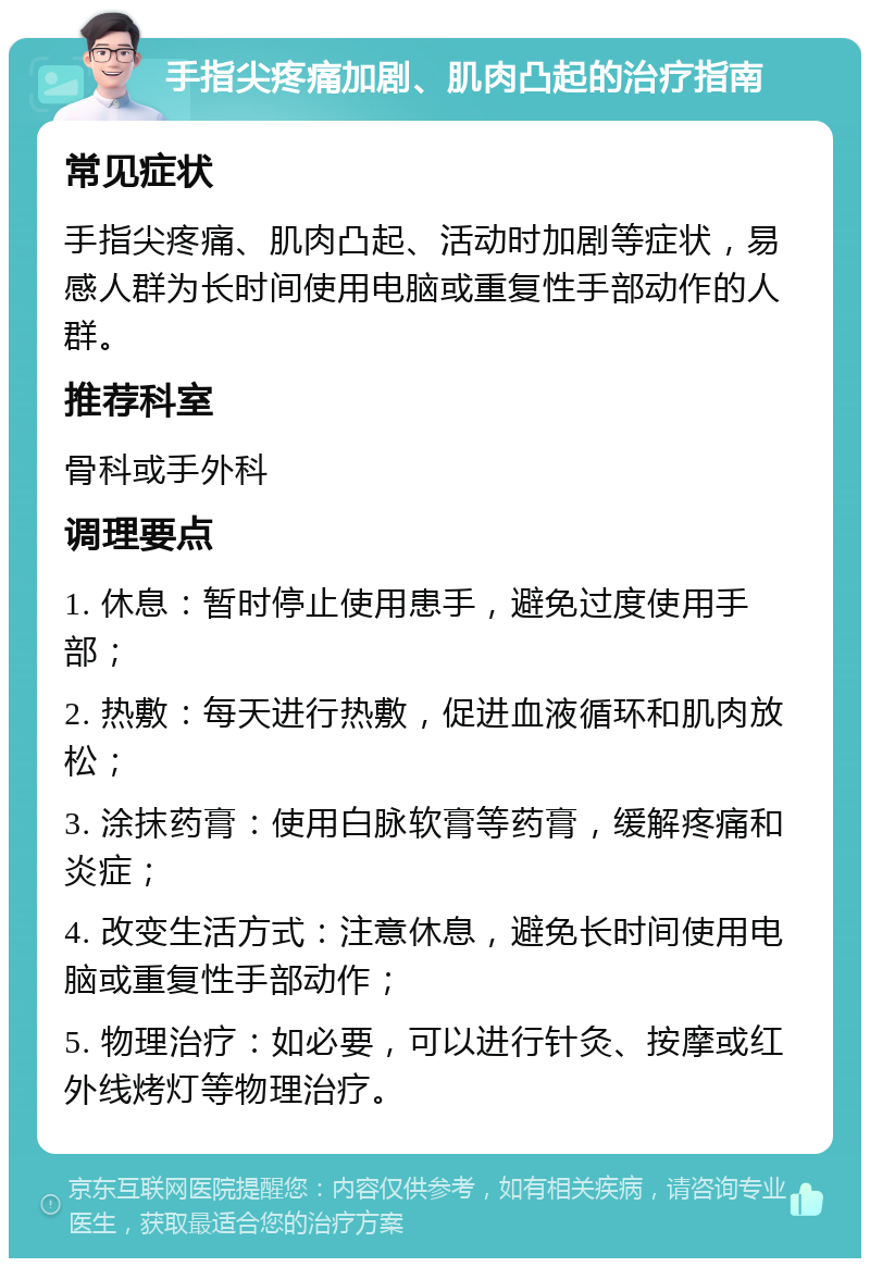 手指尖疼痛加剧、肌肉凸起的治疗指南 常见症状 手指尖疼痛、肌肉凸起、活动时加剧等症状，易感人群为长时间使用电脑或重复性手部动作的人群。 推荐科室 骨科或手外科 调理要点 1. 休息：暂时停止使用患手，避免过度使用手部； 2. 热敷：每天进行热敷，促进血液循环和肌肉放松； 3. 涂抹药膏：使用白脉软膏等药膏，缓解疼痛和炎症； 4. 改变生活方式：注意休息，避免长时间使用电脑或重复性手部动作； 5. 物理治疗：如必要，可以进行针灸、按摩或红外线烤灯等物理治疗。