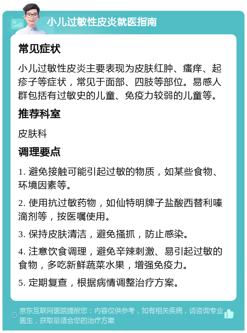 小儿过敏性皮炎就医指南 常见症状 小儿过敏性皮炎主要表现为皮肤红肿、瘙痒、起疹子等症状，常见于面部、四肢等部位。易感人群包括有过敏史的儿童、免疫力较弱的儿童等。 推荐科室 皮肤科 调理要点 1. 避免接触可能引起过敏的物质，如某些食物、环境因素等。 2. 使用抗过敏药物，如仙特明牌子盐酸西替利嗪滴剂等，按医嘱使用。 3. 保持皮肤清洁，避免搔抓，防止感染。 4. 注意饮食调理，避免辛辣刺激、易引起过敏的食物，多吃新鲜蔬菜水果，增强免疫力。 5. 定期复查，根据病情调整治疗方案。