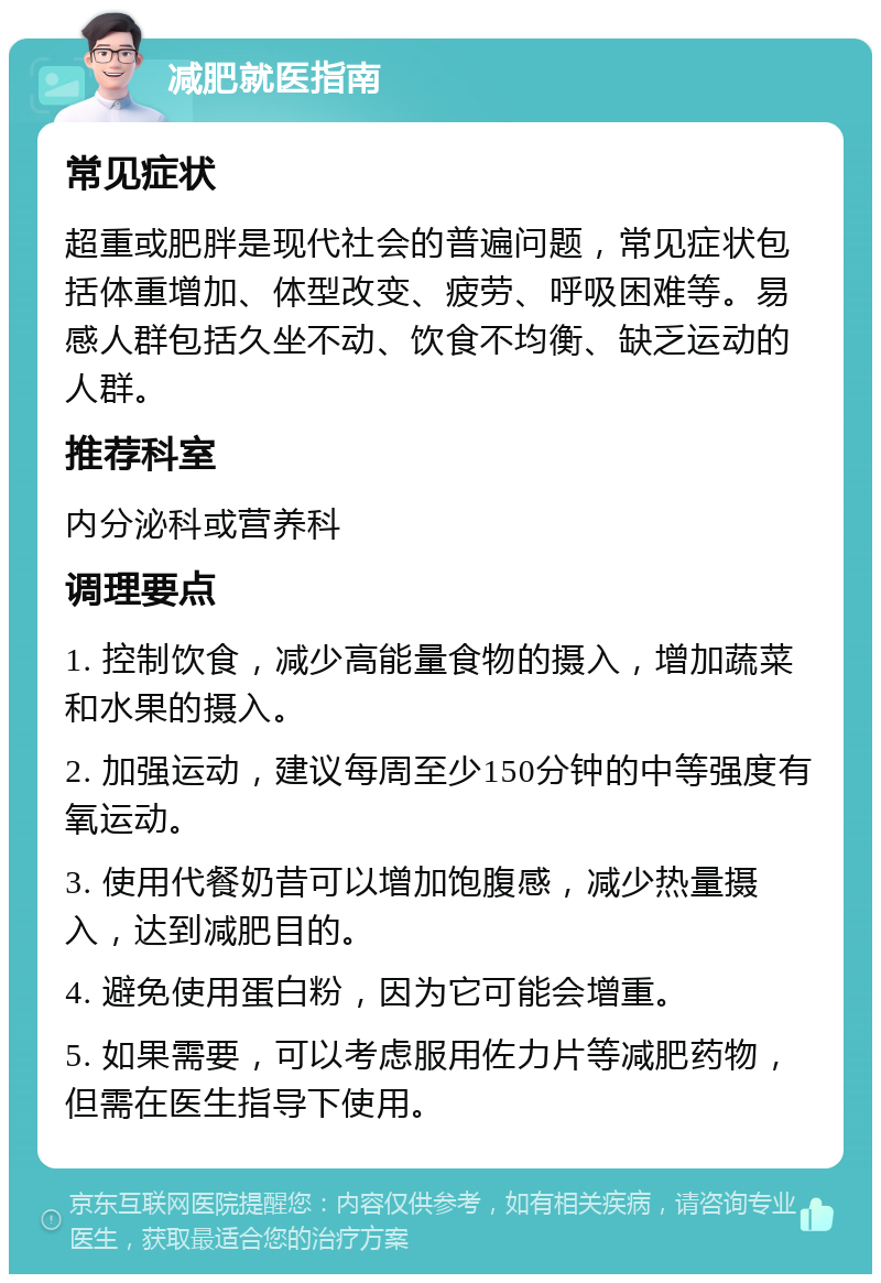 减肥就医指南 常见症状 超重或肥胖是现代社会的普遍问题，常见症状包括体重增加、体型改变、疲劳、呼吸困难等。易感人群包括久坐不动、饮食不均衡、缺乏运动的人群。 推荐科室 内分泌科或营养科 调理要点 1. 控制饮食，减少高能量食物的摄入，增加蔬菜和水果的摄入。 2. 加强运动，建议每周至少150分钟的中等强度有氧运动。 3. 使用代餐奶昔可以增加饱腹感，减少热量摄入，达到减肥目的。 4. 避免使用蛋白粉，因为它可能会增重。 5. 如果需要，可以考虑服用佐力片等减肥药物，但需在医生指导下使用。