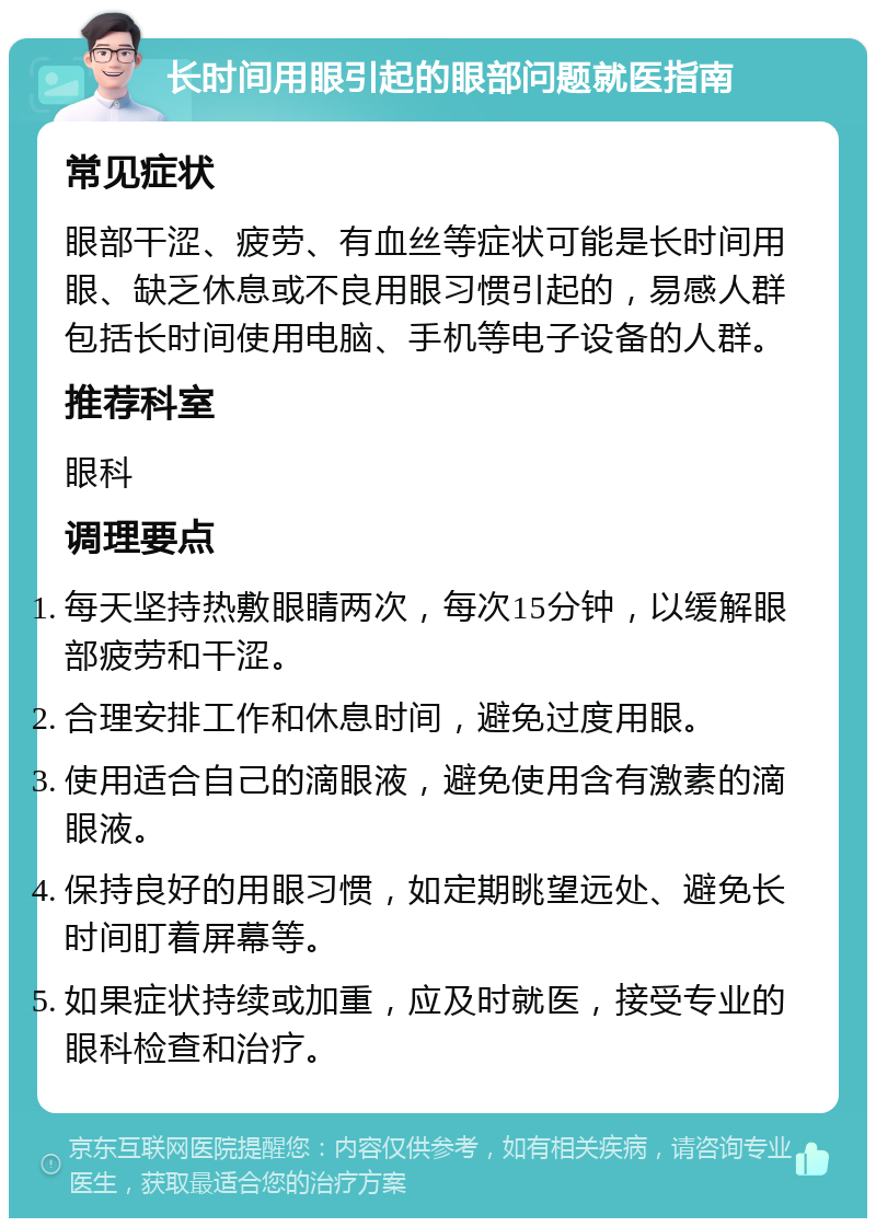 长时间用眼引起的眼部问题就医指南 常见症状 眼部干涩、疲劳、有血丝等症状可能是长时间用眼、缺乏休息或不良用眼习惯引起的，易感人群包括长时间使用电脑、手机等电子设备的人群。 推荐科室 眼科 调理要点 每天坚持热敷眼睛两次，每次15分钟，以缓解眼部疲劳和干涩。 合理安排工作和休息时间，避免过度用眼。 使用适合自己的滴眼液，避免使用含有激素的滴眼液。 保持良好的用眼习惯，如定期眺望远处、避免长时间盯着屏幕等。 如果症状持续或加重，应及时就医，接受专业的眼科检查和治疗。