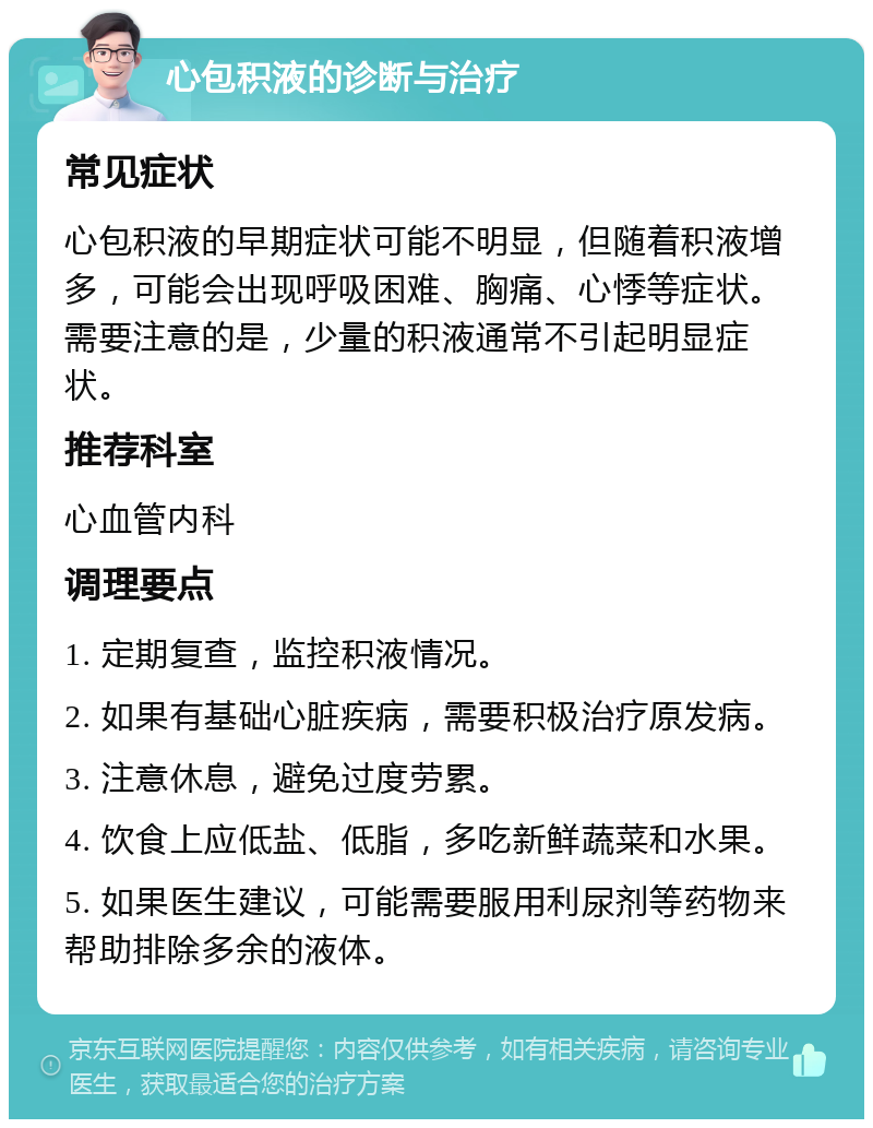 心包积液的诊断与治疗 常见症状 心包积液的早期症状可能不明显，但随着积液增多，可能会出现呼吸困难、胸痛、心悸等症状。需要注意的是，少量的积液通常不引起明显症状。 推荐科室 心血管内科 调理要点 1. 定期复查，监控积液情况。 2. 如果有基础心脏疾病，需要积极治疗原发病。 3. 注意休息，避免过度劳累。 4. 饮食上应低盐、低脂，多吃新鲜蔬菜和水果。 5. 如果医生建议，可能需要服用利尿剂等药物来帮助排除多余的液体。