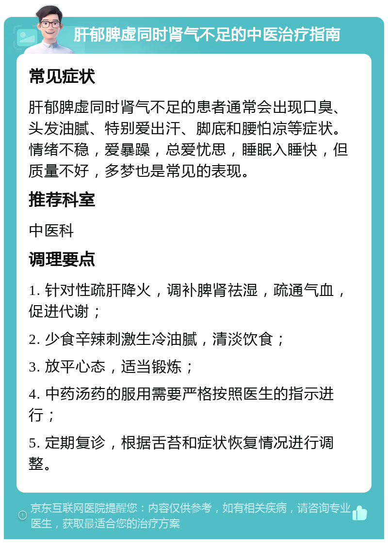 肝郁脾虚同时肾气不足的中医治疗指南 常见症状 肝郁脾虚同时肾气不足的患者通常会出现口臭、头发油腻、特别爱出汗、脚底和腰怕凉等症状。情绪不稳，爱暴躁，总爱忧思，睡眠入睡快，但质量不好，多梦也是常见的表现。 推荐科室 中医科 调理要点 1. 针对性疏肝降火，调补脾肾祛湿，疏通气血，促进代谢； 2. 少食辛辣刺激生冷油腻，清淡饮食； 3. 放平心态，适当锻炼； 4. 中药汤药的服用需要严格按照医生的指示进行； 5. 定期复诊，根据舌苔和症状恢复情况进行调整。