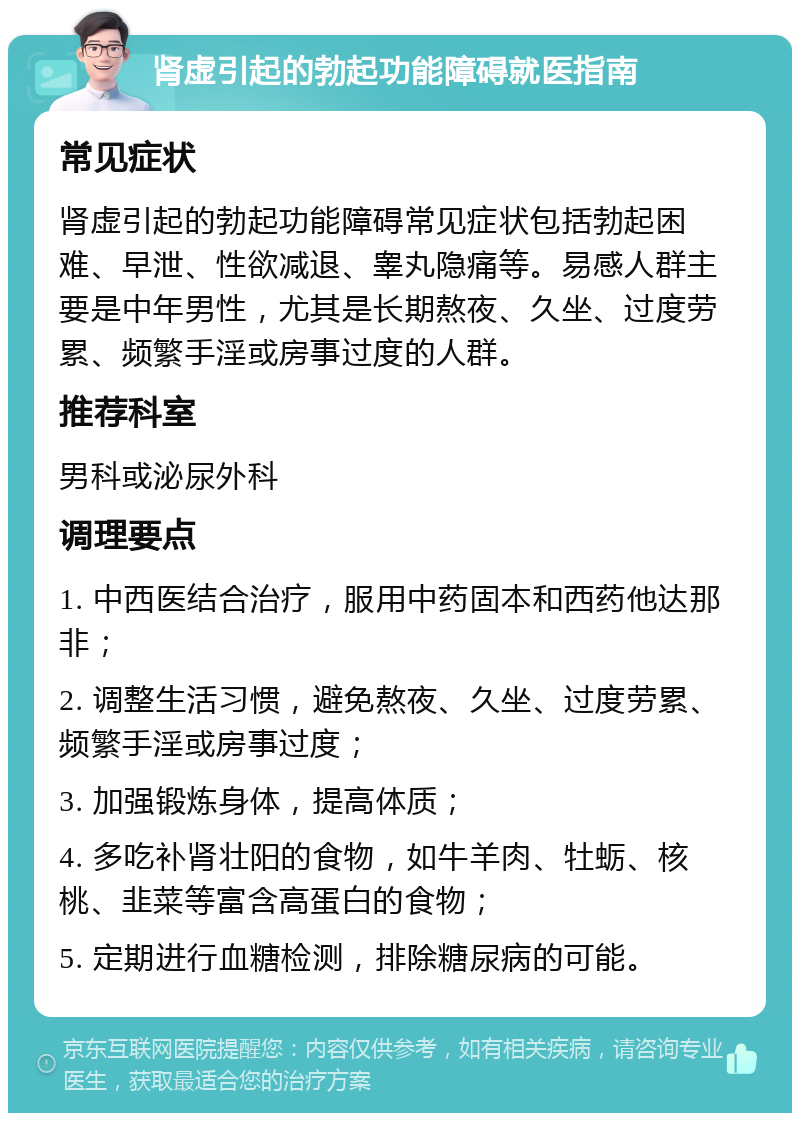 肾虚引起的勃起功能障碍就医指南 常见症状 肾虚引起的勃起功能障碍常见症状包括勃起困难、早泄、性欲减退、睾丸隐痛等。易感人群主要是中年男性，尤其是长期熬夜、久坐、过度劳累、频繁手淫或房事过度的人群。 推荐科室 男科或泌尿外科 调理要点 1. 中西医结合治疗，服用中药固本和西药他达那非； 2. 调整生活习惯，避免熬夜、久坐、过度劳累、频繁手淫或房事过度； 3. 加强锻炼身体，提高体质； 4. 多吃补肾壮阳的食物，如牛羊肉、牡蛎、核桃、韭菜等富含高蛋白的食物； 5. 定期进行血糖检测，排除糖尿病的可能。