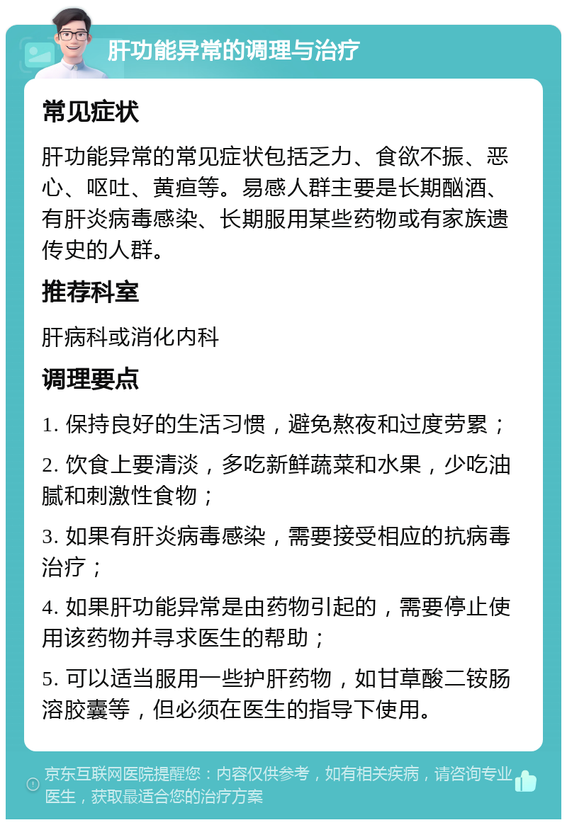 肝功能异常的调理与治疗 常见症状 肝功能异常的常见症状包括乏力、食欲不振、恶心、呕吐、黄疸等。易感人群主要是长期酗酒、有肝炎病毒感染、长期服用某些药物或有家族遗传史的人群。 推荐科室 肝病科或消化内科 调理要点 1. 保持良好的生活习惯，避免熬夜和过度劳累； 2. 饮食上要清淡，多吃新鲜蔬菜和水果，少吃油腻和刺激性食物； 3. 如果有肝炎病毒感染，需要接受相应的抗病毒治疗； 4. 如果肝功能异常是由药物引起的，需要停止使用该药物并寻求医生的帮助； 5. 可以适当服用一些护肝药物，如甘草酸二铵肠溶胶囊等，但必须在医生的指导下使用。