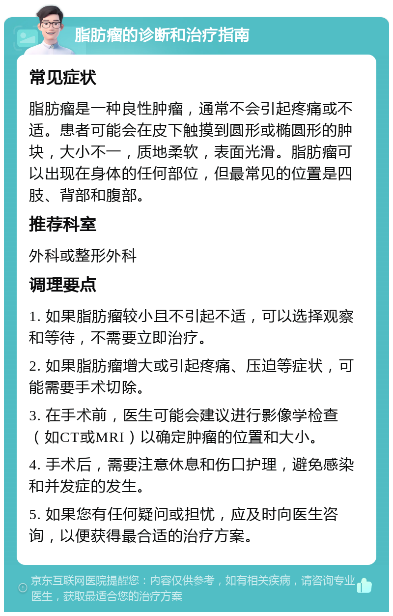 脂肪瘤的诊断和治疗指南 常见症状 脂肪瘤是一种良性肿瘤，通常不会引起疼痛或不适。患者可能会在皮下触摸到圆形或椭圆形的肿块，大小不一，质地柔软，表面光滑。脂肪瘤可以出现在身体的任何部位，但最常见的位置是四肢、背部和腹部。 推荐科室 外科或整形外科 调理要点 1. 如果脂肪瘤较小且不引起不适，可以选择观察和等待，不需要立即治疗。 2. 如果脂肪瘤增大或引起疼痛、压迫等症状，可能需要手术切除。 3. 在手术前，医生可能会建议进行影像学检查（如CT或MRI）以确定肿瘤的位置和大小。 4. 手术后，需要注意休息和伤口护理，避免感染和并发症的发生。 5. 如果您有任何疑问或担忧，应及时向医生咨询，以便获得最合适的治疗方案。