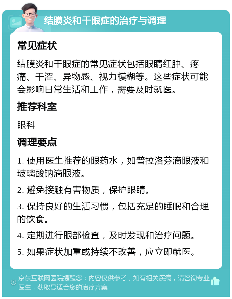 结膜炎和干眼症的治疗与调理 常见症状 结膜炎和干眼症的常见症状包括眼睛红肿、疼痛、干涩、异物感、视力模糊等。这些症状可能会影响日常生活和工作，需要及时就医。 推荐科室 眼科 调理要点 1. 使用医生推荐的眼药水，如普拉洛芬滴眼液和玻璃酸钠滴眼液。 2. 避免接触有害物质，保护眼睛。 3. 保持良好的生活习惯，包括充足的睡眠和合理的饮食。 4. 定期进行眼部检查，及时发现和治疗问题。 5. 如果症状加重或持续不改善，应立即就医。