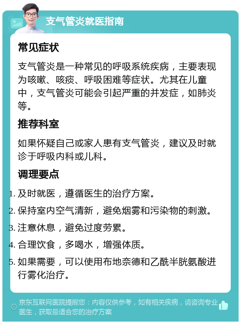 支气管炎就医指南 常见症状 支气管炎是一种常见的呼吸系统疾病，主要表现为咳嗽、咳痰、呼吸困难等症状。尤其在儿童中，支气管炎可能会引起严重的并发症，如肺炎等。 推荐科室 如果怀疑自己或家人患有支气管炎，建议及时就诊于呼吸内科或儿科。 调理要点 及时就医，遵循医生的治疗方案。 保持室内空气清新，避免烟雾和污染物的刺激。 注意休息，避免过度劳累。 合理饮食，多喝水，增强体质。 如果需要，可以使用布地奈德和乙酰半胱氨酸进行雾化治疗。