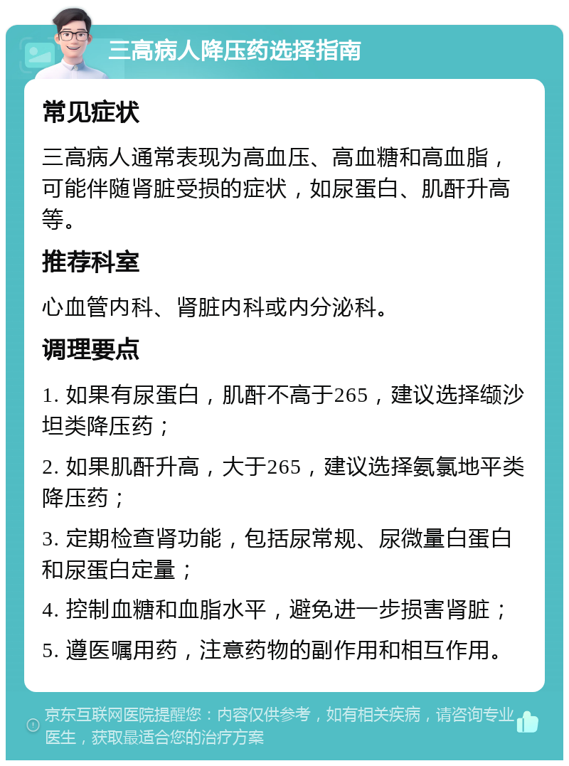 三高病人降压药选择指南 常见症状 三高病人通常表现为高血压、高血糖和高血脂，可能伴随肾脏受损的症状，如尿蛋白、肌酐升高等。 推荐科室 心血管内科、肾脏内科或内分泌科。 调理要点 1. 如果有尿蛋白，肌酐不高于265，建议选择缬沙坦类降压药； 2. 如果肌酐升高，大于265，建议选择氨氯地平类降压药； 3. 定期检查肾功能，包括尿常规、尿微量白蛋白和尿蛋白定量； 4. 控制血糖和血脂水平，避免进一步损害肾脏； 5. 遵医嘱用药，注意药物的副作用和相互作用。