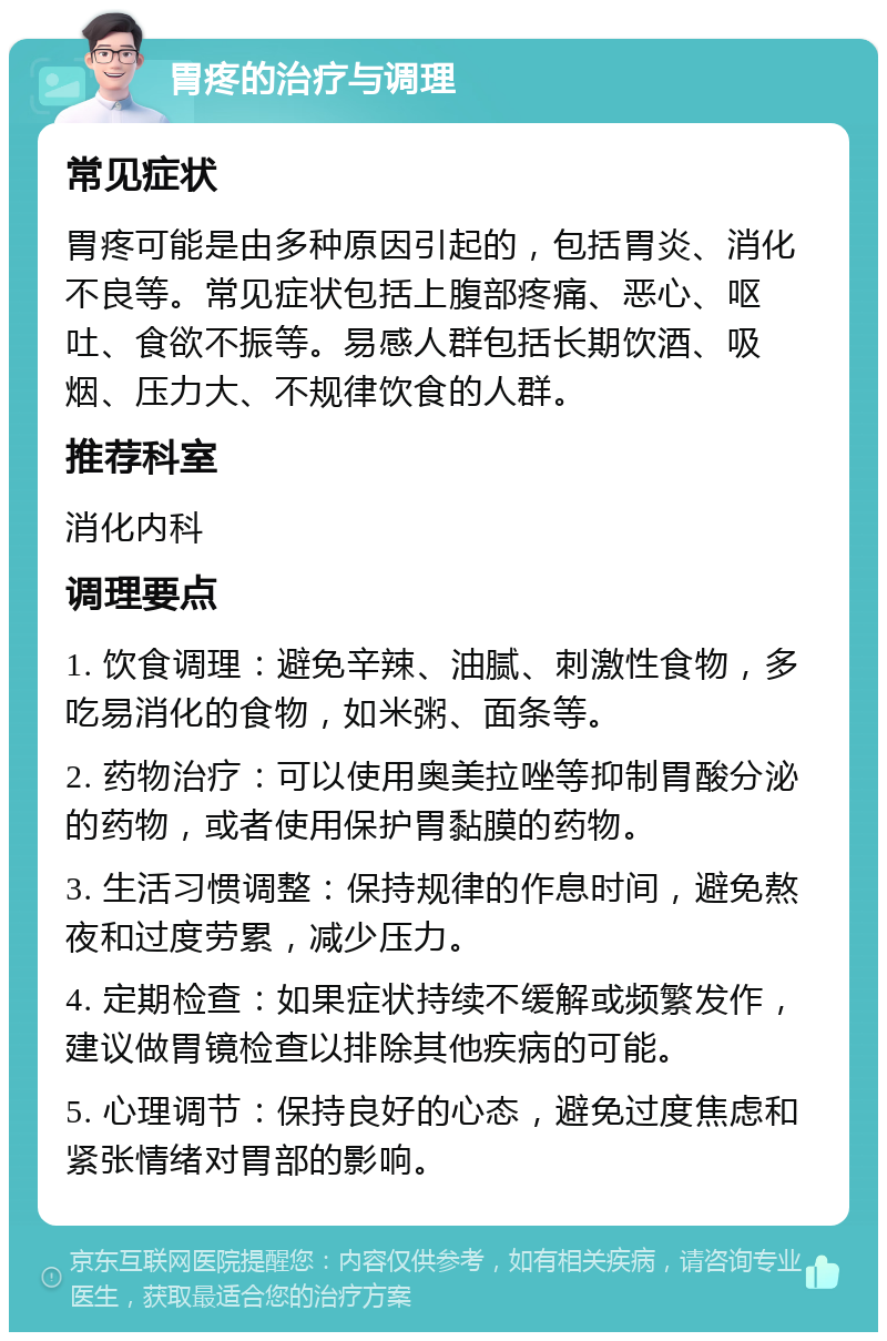 胃疼的治疗与调理 常见症状 胃疼可能是由多种原因引起的，包括胃炎、消化不良等。常见症状包括上腹部疼痛、恶心、呕吐、食欲不振等。易感人群包括长期饮酒、吸烟、压力大、不规律饮食的人群。 推荐科室 消化内科 调理要点 1. 饮食调理：避免辛辣、油腻、刺激性食物，多吃易消化的食物，如米粥、面条等。 2. 药物治疗：可以使用奥美拉唑等抑制胃酸分泌的药物，或者使用保护胃黏膜的药物。 3. 生活习惯调整：保持规律的作息时间，避免熬夜和过度劳累，减少压力。 4. 定期检查：如果症状持续不缓解或频繁发作，建议做胃镜检查以排除其他疾病的可能。 5. 心理调节：保持良好的心态，避免过度焦虑和紧张情绪对胃部的影响。