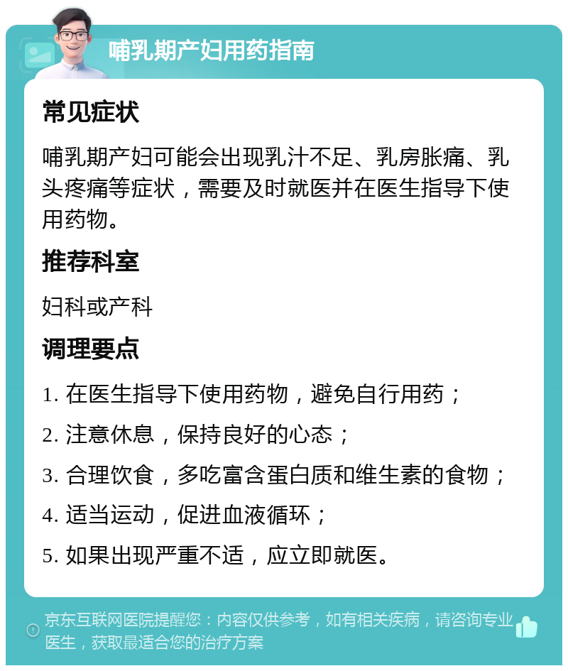 哺乳期产妇用药指南 常见症状 哺乳期产妇可能会出现乳汁不足、乳房胀痛、乳头疼痛等症状，需要及时就医并在医生指导下使用药物。 推荐科室 妇科或产科 调理要点 1. 在医生指导下使用药物，避免自行用药； 2. 注意休息，保持良好的心态； 3. 合理饮食，多吃富含蛋白质和维生素的食物； 4. 适当运动，促进血液循环； 5. 如果出现严重不适，应立即就医。