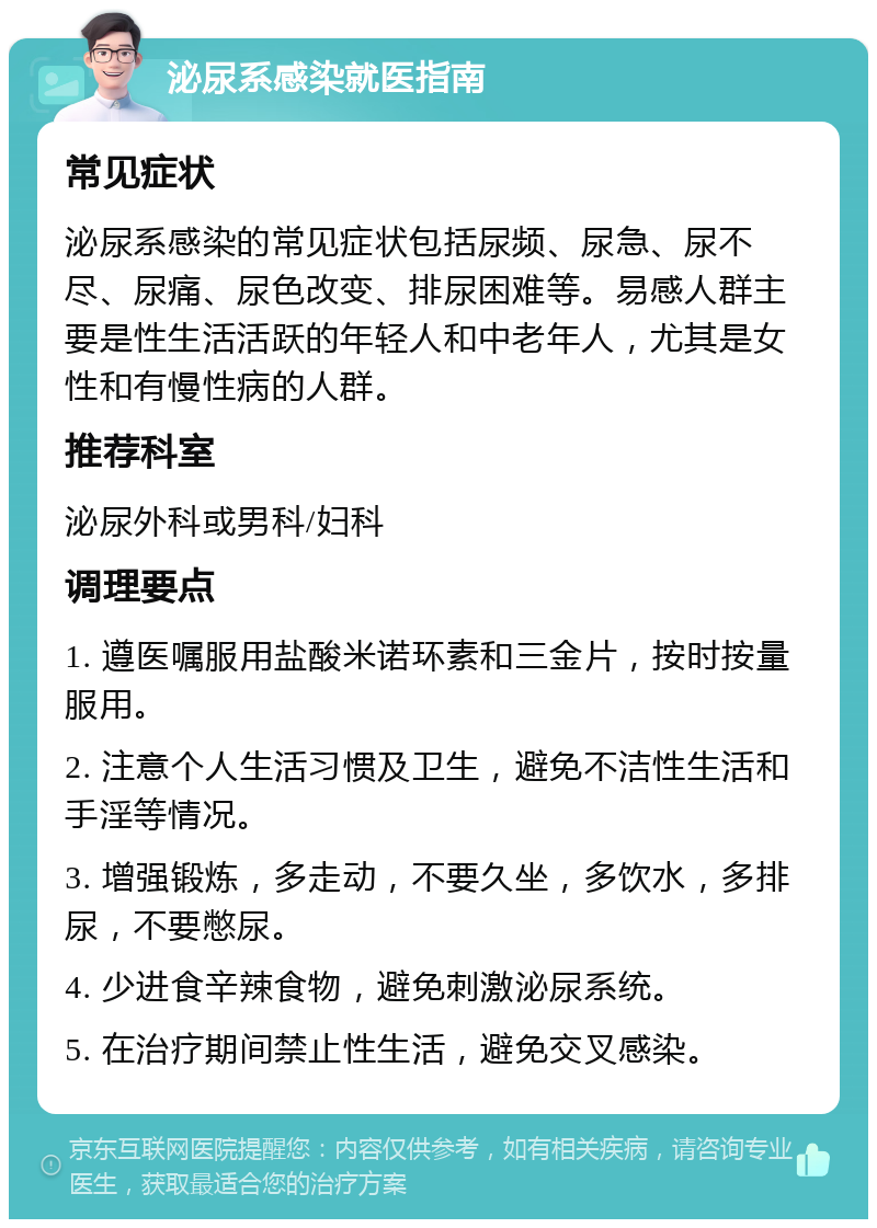 泌尿系感染就医指南 常见症状 泌尿系感染的常见症状包括尿频、尿急、尿不尽、尿痛、尿色改变、排尿困难等。易感人群主要是性生活活跃的年轻人和中老年人，尤其是女性和有慢性病的人群。 推荐科室 泌尿外科或男科/妇科 调理要点 1. 遵医嘱服用盐酸米诺环素和三金片，按时按量服用。 2. 注意个人生活习惯及卫生，避免不洁性生活和手淫等情况。 3. 增强锻炼，多走动，不要久坐，多饮水，多排尿，不要憋尿。 4. 少进食辛辣食物，避免刺激泌尿系统。 5. 在治疗期间禁止性生活，避免交叉感染。