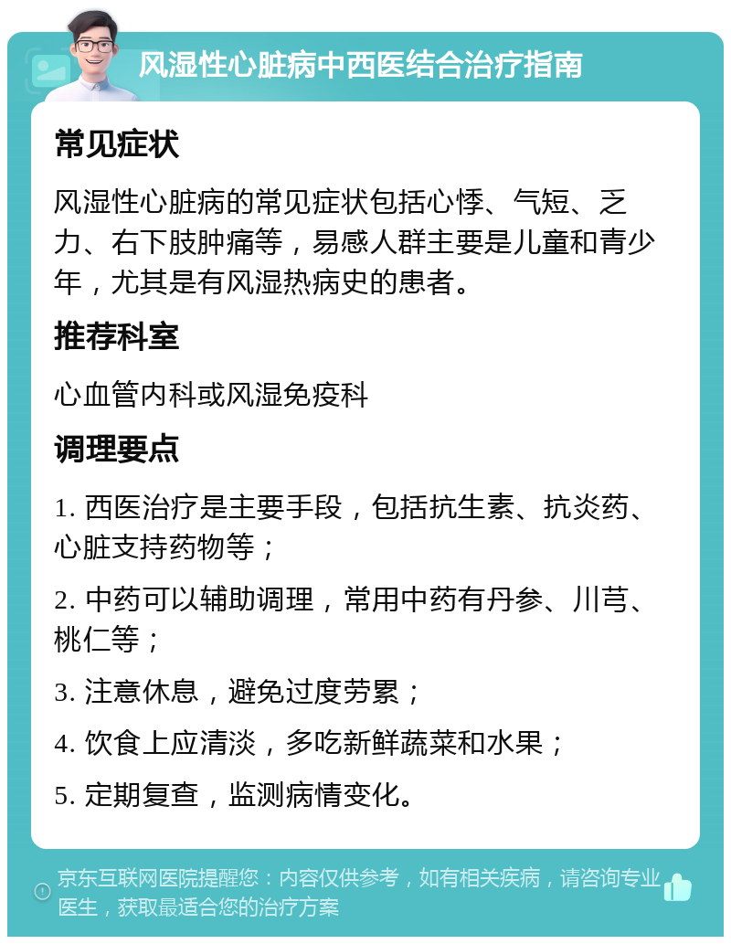 风湿性心脏病中西医结合治疗指南 常见症状 风湿性心脏病的常见症状包括心悸、气短、乏力、右下肢肿痛等，易感人群主要是儿童和青少年，尤其是有风湿热病史的患者。 推荐科室 心血管内科或风湿免疫科 调理要点 1. 西医治疗是主要手段，包括抗生素、抗炎药、心脏支持药物等； 2. 中药可以辅助调理，常用中药有丹参、川芎、桃仁等； 3. 注意休息，避免过度劳累； 4. 饮食上应清淡，多吃新鲜蔬菜和水果； 5. 定期复查，监测病情变化。