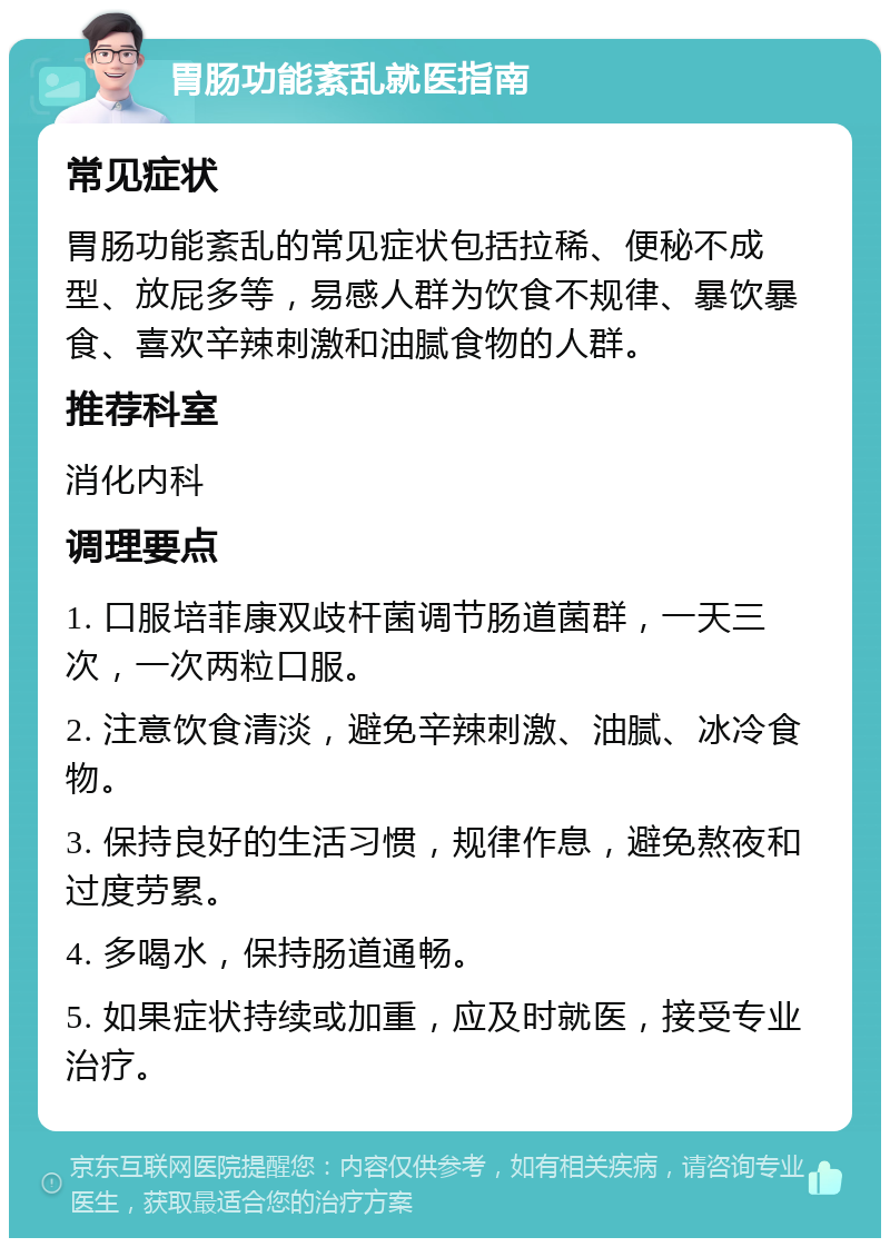 胃肠功能紊乱就医指南 常见症状 胃肠功能紊乱的常见症状包括拉稀、便秘不成型、放屁多等，易感人群为饮食不规律、暴饮暴食、喜欢辛辣刺激和油腻食物的人群。 推荐科室 消化内科 调理要点 1. 口服培菲康双歧杆菌调节肠道菌群，一天三次，一次两粒口服。 2. 注意饮食清淡，避免辛辣刺激、油腻、冰冷食物。 3. 保持良好的生活习惯，规律作息，避免熬夜和过度劳累。 4. 多喝水，保持肠道通畅。 5. 如果症状持续或加重，应及时就医，接受专业治疗。