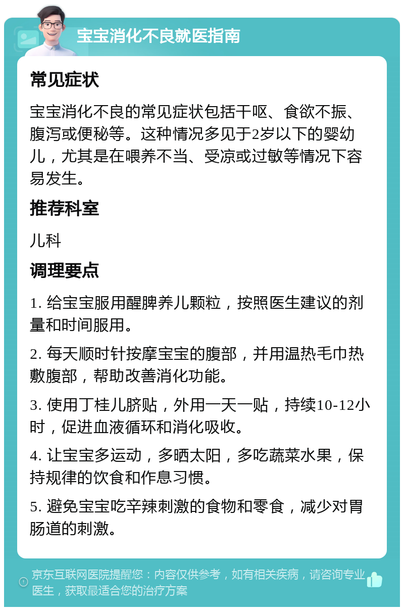 宝宝消化不良就医指南 常见症状 宝宝消化不良的常见症状包括干呕、食欲不振、腹泻或便秘等。这种情况多见于2岁以下的婴幼儿，尤其是在喂养不当、受凉或过敏等情况下容易发生。 推荐科室 儿科 调理要点 1. 给宝宝服用醒脾养儿颗粒，按照医生建议的剂量和时间服用。 2. 每天顺时针按摩宝宝的腹部，并用温热毛巾热敷腹部，帮助改善消化功能。 3. 使用丁桂儿脐贴，外用一天一贴，持续10-12小时，促进血液循环和消化吸收。 4. 让宝宝多运动，多晒太阳，多吃蔬菜水果，保持规律的饮食和作息习惯。 5. 避免宝宝吃辛辣刺激的食物和零食，减少对胃肠道的刺激。