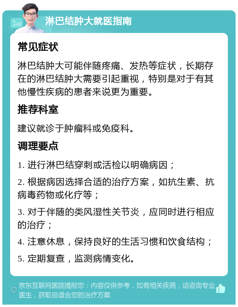 淋巴结肿大就医指南 常见症状 淋巴结肿大可能伴随疼痛、发热等症状，长期存在的淋巴结肿大需要引起重视，特别是对于有其他慢性疾病的患者来说更为重要。 推荐科室 建议就诊于肿瘤科或免疫科。 调理要点 1. 进行淋巴结穿刺或活检以明确病因； 2. 根据病因选择合适的治疗方案，如抗生素、抗病毒药物或化疗等； 3. 对于伴随的类风湿性关节炎，应同时进行相应的治疗； 4. 注意休息，保持良好的生活习惯和饮食结构； 5. 定期复查，监测病情变化。