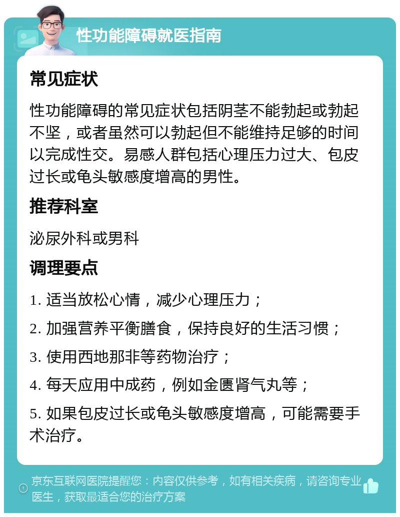 性功能障碍就医指南 常见症状 性功能障碍的常见症状包括阴茎不能勃起或勃起不坚，或者虽然可以勃起但不能维持足够的时间以完成性交。易感人群包括心理压力过大、包皮过长或龟头敏感度增高的男性。 推荐科室 泌尿外科或男科 调理要点 1. 适当放松心情，减少心理压力； 2. 加强营养平衡膳食，保持良好的生活习惯； 3. 使用西地那非等药物治疗； 4. 每天应用中成药，例如金匮肾气丸等； 5. 如果包皮过长或龟头敏感度增高，可能需要手术治疗。