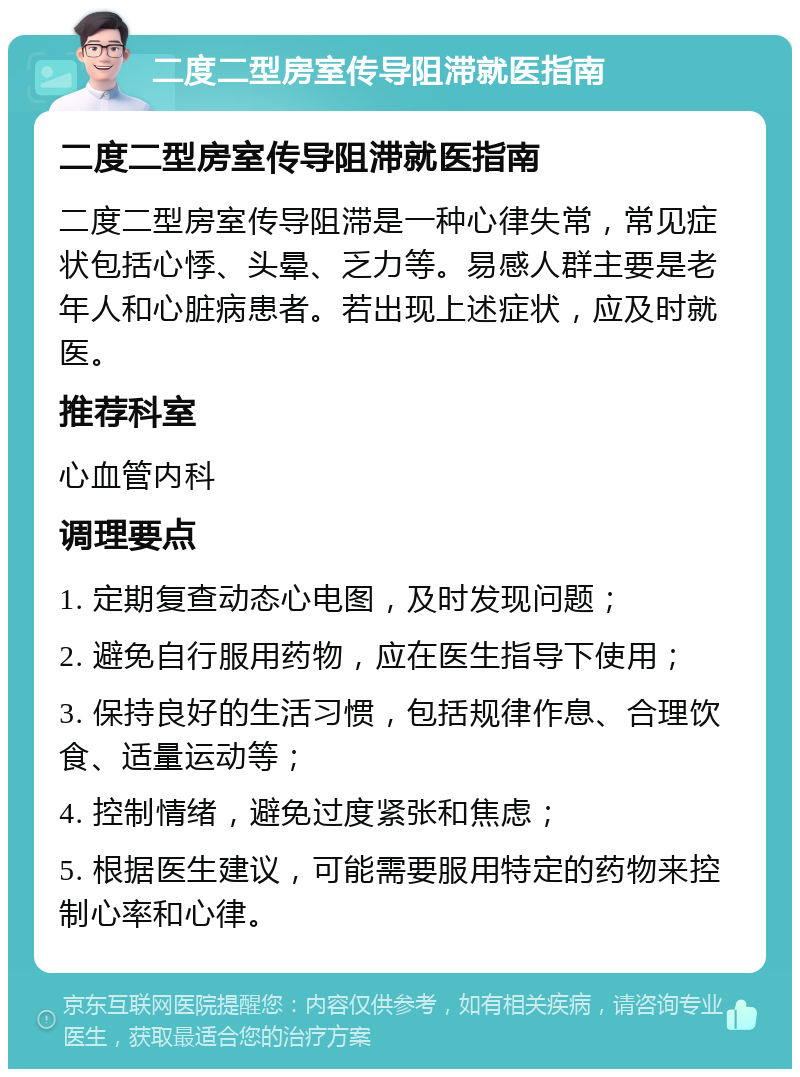 二度二型房室传导阻滞就医指南 二度二型房室传导阻滞就医指南 二度二型房室传导阻滞是一种心律失常，常见症状包括心悸、头晕、乏力等。易感人群主要是老年人和心脏病患者。若出现上述症状，应及时就医。 推荐科室 心血管内科 调理要点 1. 定期复查动态心电图，及时发现问题； 2. 避免自行服用药物，应在医生指导下使用； 3. 保持良好的生活习惯，包括规律作息、合理饮食、适量运动等； 4. 控制情绪，避免过度紧张和焦虑； 5. 根据医生建议，可能需要服用特定的药物来控制心率和心律。