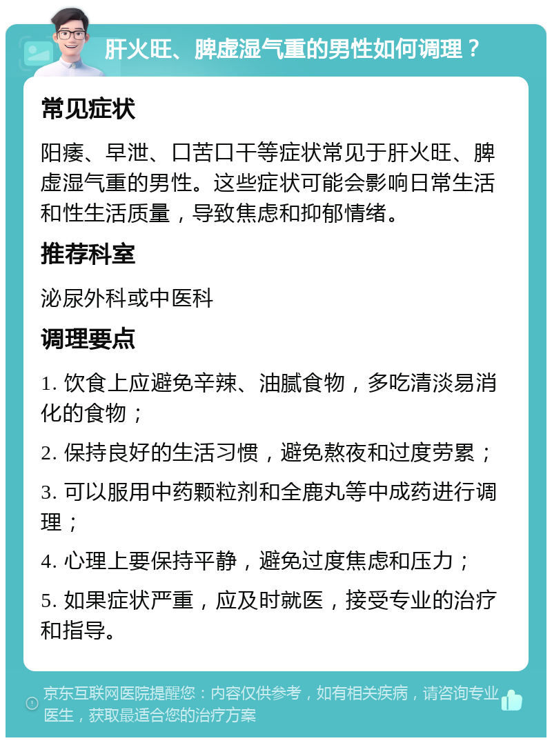 肝火旺、脾虚湿气重的男性如何调理？ 常见症状 阳痿、早泄、口苦口干等症状常见于肝火旺、脾虚湿气重的男性。这些症状可能会影响日常生活和性生活质量，导致焦虑和抑郁情绪。 推荐科室 泌尿外科或中医科 调理要点 1. 饮食上应避免辛辣、油腻食物，多吃清淡易消化的食物； 2. 保持良好的生活习惯，避免熬夜和过度劳累； 3. 可以服用中药颗粒剂和全鹿丸等中成药进行调理； 4. 心理上要保持平静，避免过度焦虑和压力； 5. 如果症状严重，应及时就医，接受专业的治疗和指导。