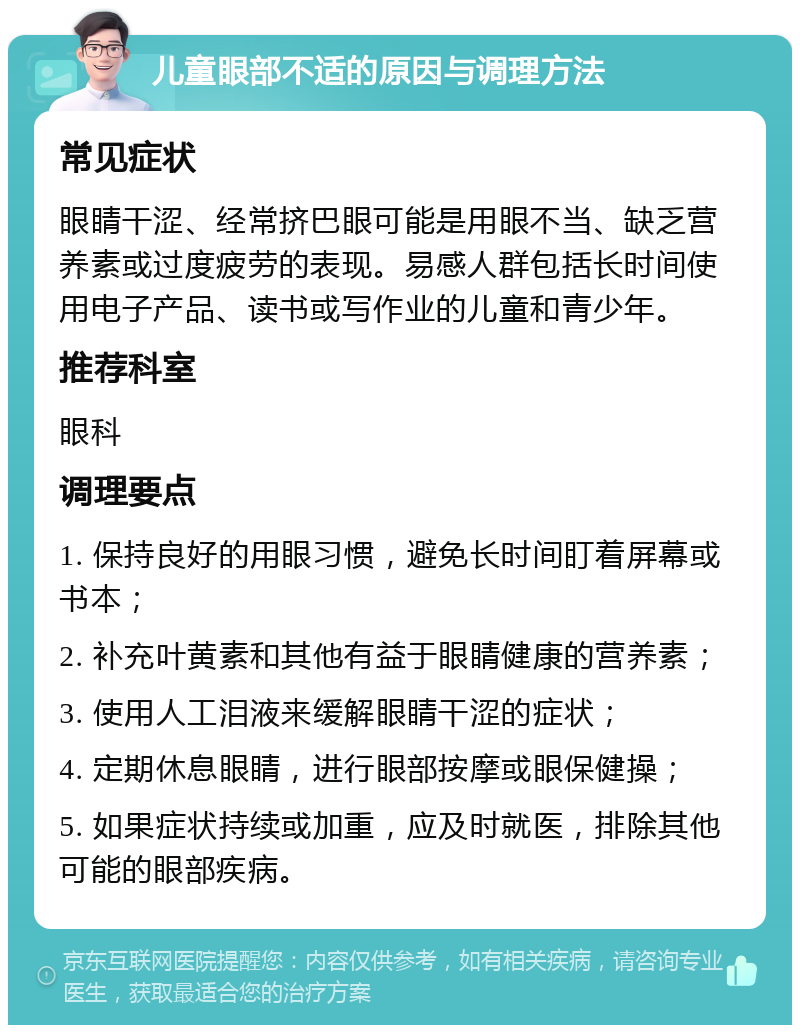 儿童眼部不适的原因与调理方法 常见症状 眼睛干涩、经常挤巴眼可能是用眼不当、缺乏营养素或过度疲劳的表现。易感人群包括长时间使用电子产品、读书或写作业的儿童和青少年。 推荐科室 眼科 调理要点 1. 保持良好的用眼习惯，避免长时间盯着屏幕或书本； 2. 补充叶黄素和其他有益于眼睛健康的营养素； 3. 使用人工泪液来缓解眼睛干涩的症状； 4. 定期休息眼睛，进行眼部按摩或眼保健操； 5. 如果症状持续或加重，应及时就医，排除其他可能的眼部疾病。