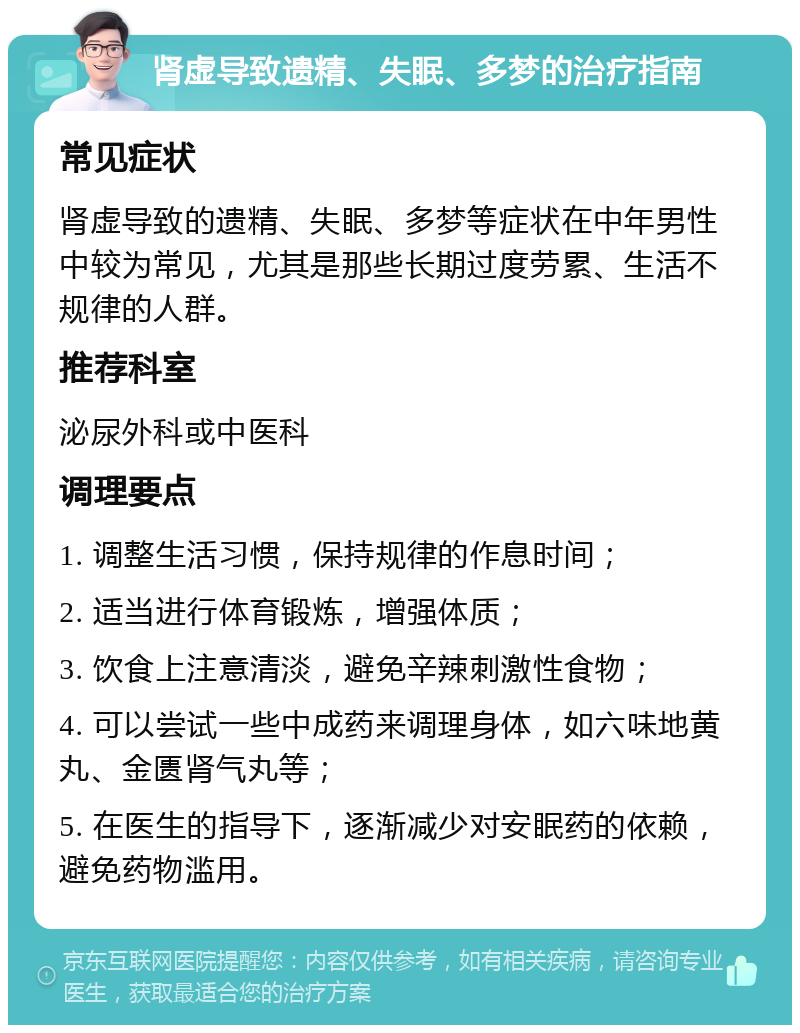 肾虚导致遗精、失眠、多梦的治疗指南 常见症状 肾虚导致的遗精、失眠、多梦等症状在中年男性中较为常见，尤其是那些长期过度劳累、生活不规律的人群。 推荐科室 泌尿外科或中医科 调理要点 1. 调整生活习惯，保持规律的作息时间； 2. 适当进行体育锻炼，增强体质； 3. 饮食上注意清淡，避免辛辣刺激性食物； 4. 可以尝试一些中成药来调理身体，如六味地黄丸、金匮肾气丸等； 5. 在医生的指导下，逐渐减少对安眠药的依赖，避免药物滥用。