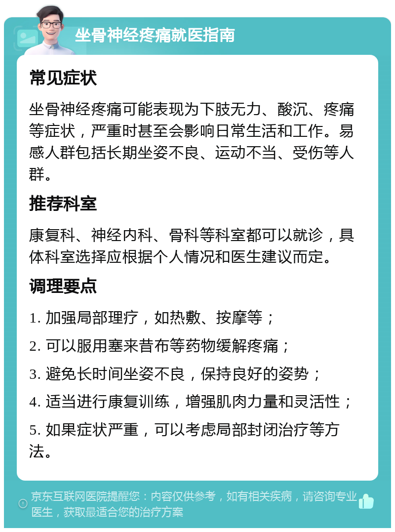 坐骨神经疼痛就医指南 常见症状 坐骨神经疼痛可能表现为下肢无力、酸沉、疼痛等症状，严重时甚至会影响日常生活和工作。易感人群包括长期坐姿不良、运动不当、受伤等人群。 推荐科室 康复科、神经内科、骨科等科室都可以就诊，具体科室选择应根据个人情况和医生建议而定。 调理要点 1. 加强局部理疗，如热敷、按摩等； 2. 可以服用塞来昔布等药物缓解疼痛； 3. 避免长时间坐姿不良，保持良好的姿势； 4. 适当进行康复训练，增强肌肉力量和灵活性； 5. 如果症状严重，可以考虑局部封闭治疗等方法。