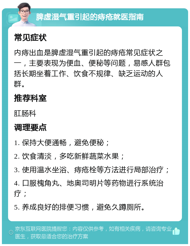 脾虚湿气重引起的痔疮就医指南 常见症状 内痔出血是脾虚湿气重引起的痔疮常见症状之一，主要表现为便血、便秘等问题，易感人群包括长期坐着工作、饮食不规律、缺乏运动的人群。 推荐科室 肛肠科 调理要点 1. 保持大便通畅，避免便秘； 2. 饮食清淡，多吃新鲜蔬菜水果； 3. 使用温水坐浴、痔疮栓等方法进行局部治疗； 4. 口服槐角丸、地奥司明片等药物进行系统治疗； 5. 养成良好的排便习惯，避免久蹲厕所。