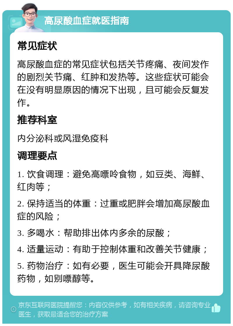 高尿酸血症就医指南 常见症状 高尿酸血症的常见症状包括关节疼痛、夜间发作的剧烈关节痛、红肿和发热等。这些症状可能会在没有明显原因的情况下出现，且可能会反复发作。 推荐科室 内分泌科或风湿免疫科 调理要点 1. 饮食调理：避免高嘌呤食物，如豆类、海鲜、红肉等； 2. 保持适当的体重：过重或肥胖会增加高尿酸血症的风险； 3. 多喝水：帮助排出体内多余的尿酸； 4. 适量运动：有助于控制体重和改善关节健康； 5. 药物治疗：如有必要，医生可能会开具降尿酸药物，如别嘌醇等。