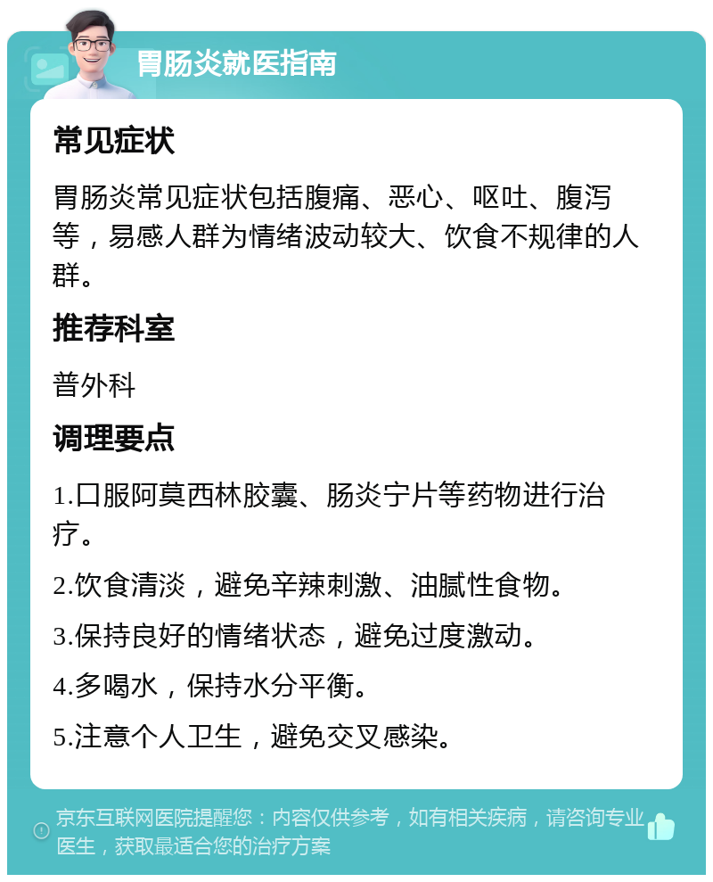 胃肠炎就医指南 常见症状 胃肠炎常见症状包括腹痛、恶心、呕吐、腹泻等，易感人群为情绪波动较大、饮食不规律的人群。 推荐科室 普外科 调理要点 1.口服阿莫西林胶囊、肠炎宁片等药物进行治疗。 2.饮食清淡，避免辛辣刺激、油腻性食物。 3.保持良好的情绪状态，避免过度激动。 4.多喝水，保持水分平衡。 5.注意个人卫生，避免交叉感染。