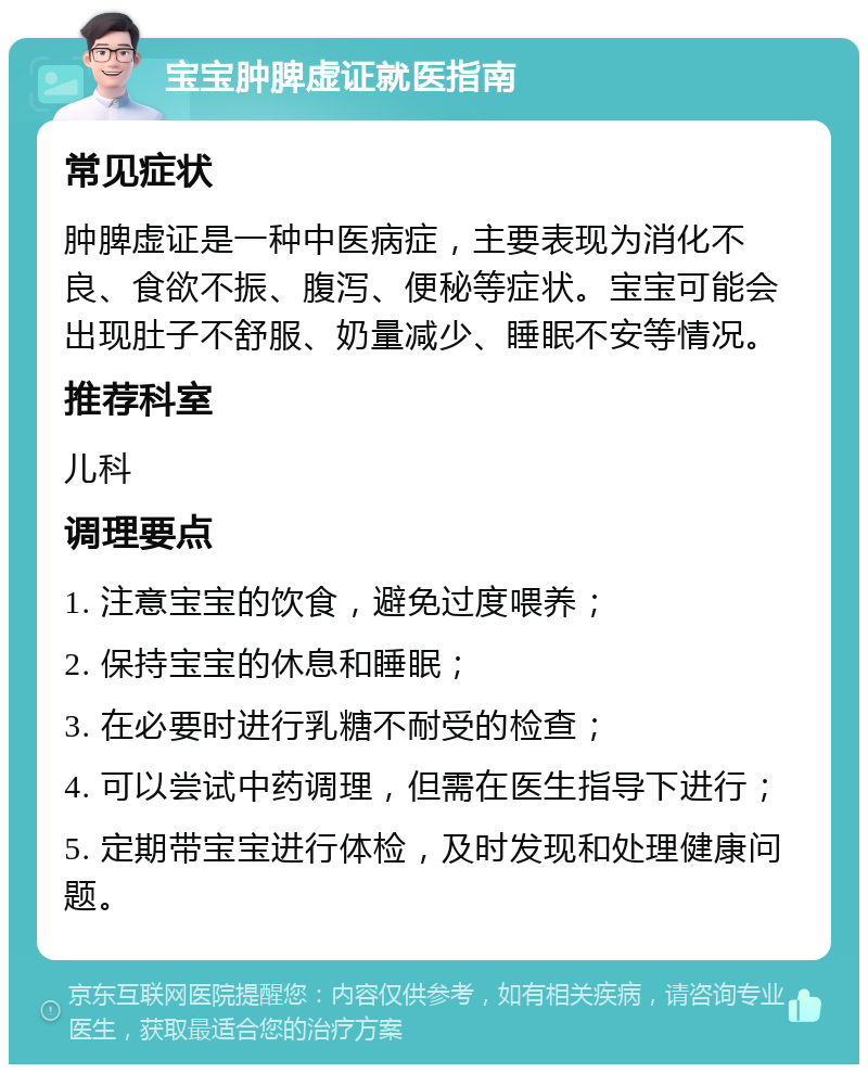 宝宝肿脾虚证就医指南 常见症状 肿脾虚证是一种中医病症，主要表现为消化不良、食欲不振、腹泻、便秘等症状。宝宝可能会出现肚子不舒服、奶量减少、睡眠不安等情况。 推荐科室 儿科 调理要点 1. 注意宝宝的饮食，避免过度喂养； 2. 保持宝宝的休息和睡眠； 3. 在必要时进行乳糖不耐受的检查； 4. 可以尝试中药调理，但需在医生指导下进行； 5. 定期带宝宝进行体检，及时发现和处理健康问题。