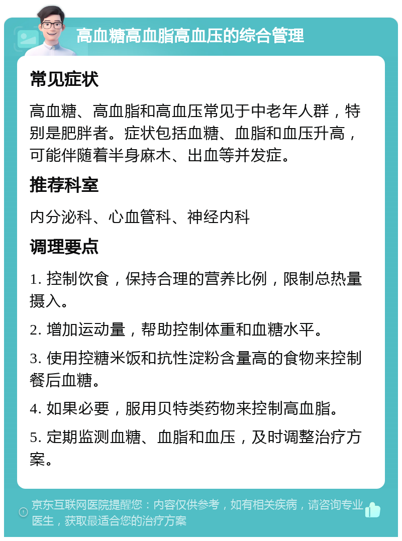 高血糖高血脂高血压的综合管理 常见症状 高血糖、高血脂和高血压常见于中老年人群，特别是肥胖者。症状包括血糖、血脂和血压升高，可能伴随着半身麻木、出血等并发症。 推荐科室 内分泌科、心血管科、神经内科 调理要点 1. 控制饮食，保持合理的营养比例，限制总热量摄入。 2. 增加运动量，帮助控制体重和血糖水平。 3. 使用控糖米饭和抗性淀粉含量高的食物来控制餐后血糖。 4. 如果必要，服用贝特类药物来控制高血脂。 5. 定期监测血糖、血脂和血压，及时调整治疗方案。