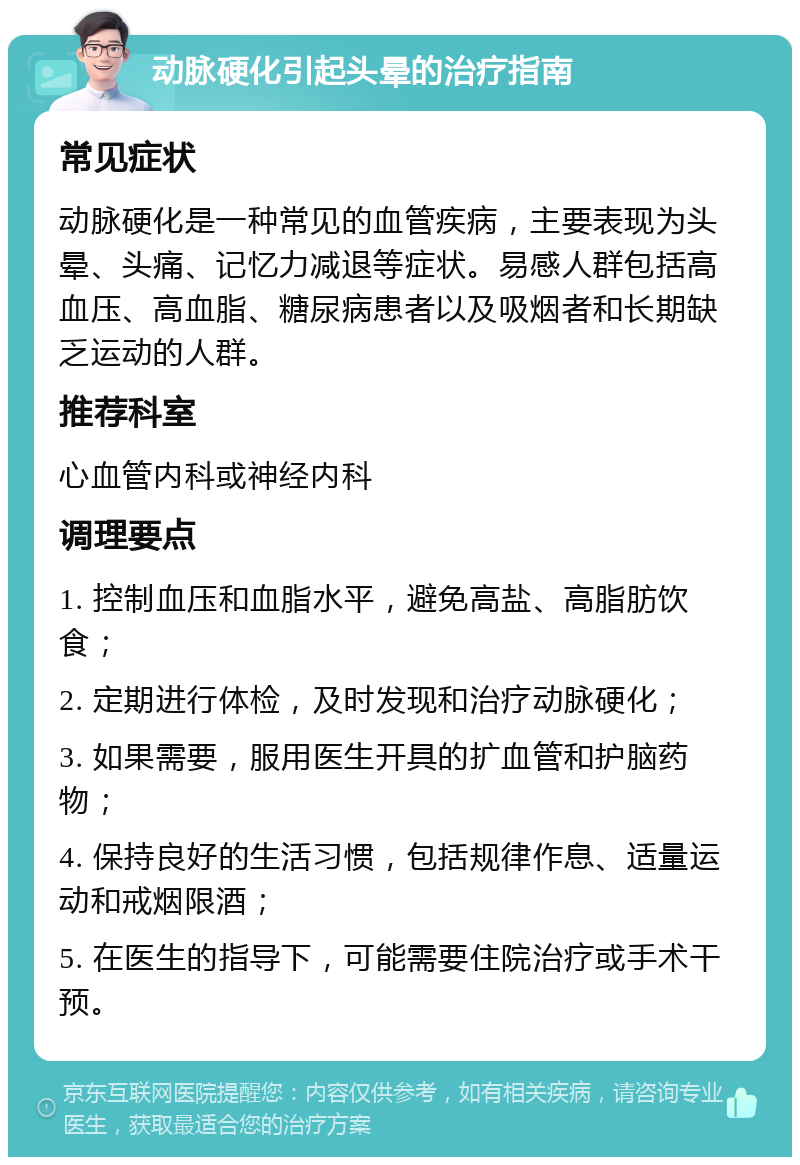 动脉硬化引起头晕的治疗指南 常见症状 动脉硬化是一种常见的血管疾病，主要表现为头晕、头痛、记忆力减退等症状。易感人群包括高血压、高血脂、糖尿病患者以及吸烟者和长期缺乏运动的人群。 推荐科室 心血管内科或神经内科 调理要点 1. 控制血压和血脂水平，避免高盐、高脂肪饮食； 2. 定期进行体检，及时发现和治疗动脉硬化； 3. 如果需要，服用医生开具的扩血管和护脑药物； 4. 保持良好的生活习惯，包括规律作息、适量运动和戒烟限酒； 5. 在医生的指导下，可能需要住院治疗或手术干预。