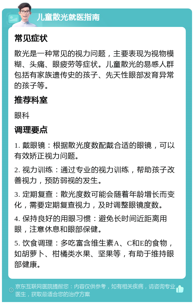 儿童散光就医指南 常见症状 散光是一种常见的视力问题，主要表现为视物模糊、头痛、眼疲劳等症状。儿童散光的易感人群包括有家族遗传史的孩子、先天性眼部发育异常的孩子等。 推荐科室 眼科 调理要点 1. 戴眼镜：根据散光度数配戴合适的眼镜，可以有效矫正视力问题。 2. 视力训练：通过专业的视力训练，帮助孩子改善视力，预防弱视的发生。 3. 定期复查：散光度数可能会随着年龄增长而变化，需要定期复查视力，及时调整眼镜度数。 4. 保持良好的用眼习惯：避免长时间近距离用眼，注意休息和眼部保健。 5. 饮食调理：多吃富含维生素A、C和E的食物，如胡萝卜、柑橘类水果、坚果等，有助于维持眼部健康。