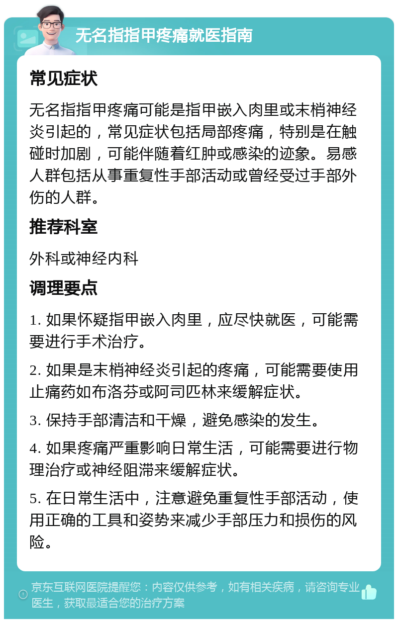 无名指指甲疼痛就医指南 常见症状 无名指指甲疼痛可能是指甲嵌入肉里或末梢神经炎引起的，常见症状包括局部疼痛，特别是在触碰时加剧，可能伴随着红肿或感染的迹象。易感人群包括从事重复性手部活动或曾经受过手部外伤的人群。 推荐科室 外科或神经内科 调理要点 1. 如果怀疑指甲嵌入肉里，应尽快就医，可能需要进行手术治疗。 2. 如果是末梢神经炎引起的疼痛，可能需要使用止痛药如布洛芬或阿司匹林来缓解症状。 3. 保持手部清洁和干燥，避免感染的发生。 4. 如果疼痛严重影响日常生活，可能需要进行物理治疗或神经阻滞来缓解症状。 5. 在日常生活中，注意避免重复性手部活动，使用正确的工具和姿势来减少手部压力和损伤的风险。