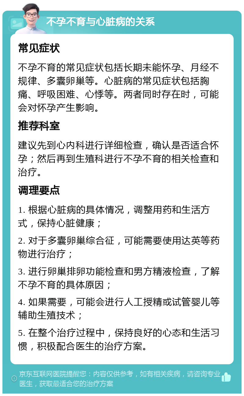 不孕不育与心脏病的关系 常见症状 不孕不育的常见症状包括长期未能怀孕、月经不规律、多囊卵巢等。心脏病的常见症状包括胸痛、呼吸困难、心悸等。两者同时存在时，可能会对怀孕产生影响。 推荐科室 建议先到心内科进行详细检查，确认是否适合怀孕；然后再到生殖科进行不孕不育的相关检查和治疗。 调理要点 1. 根据心脏病的具体情况，调整用药和生活方式，保持心脏健康； 2. 对于多囊卵巢综合征，可能需要使用达英等药物进行治疗； 3. 进行卵巢排卵功能检查和男方精液检查，了解不孕不育的具体原因； 4. 如果需要，可能会进行人工授精或试管婴儿等辅助生殖技术； 5. 在整个治疗过程中，保持良好的心态和生活习惯，积极配合医生的治疗方案。