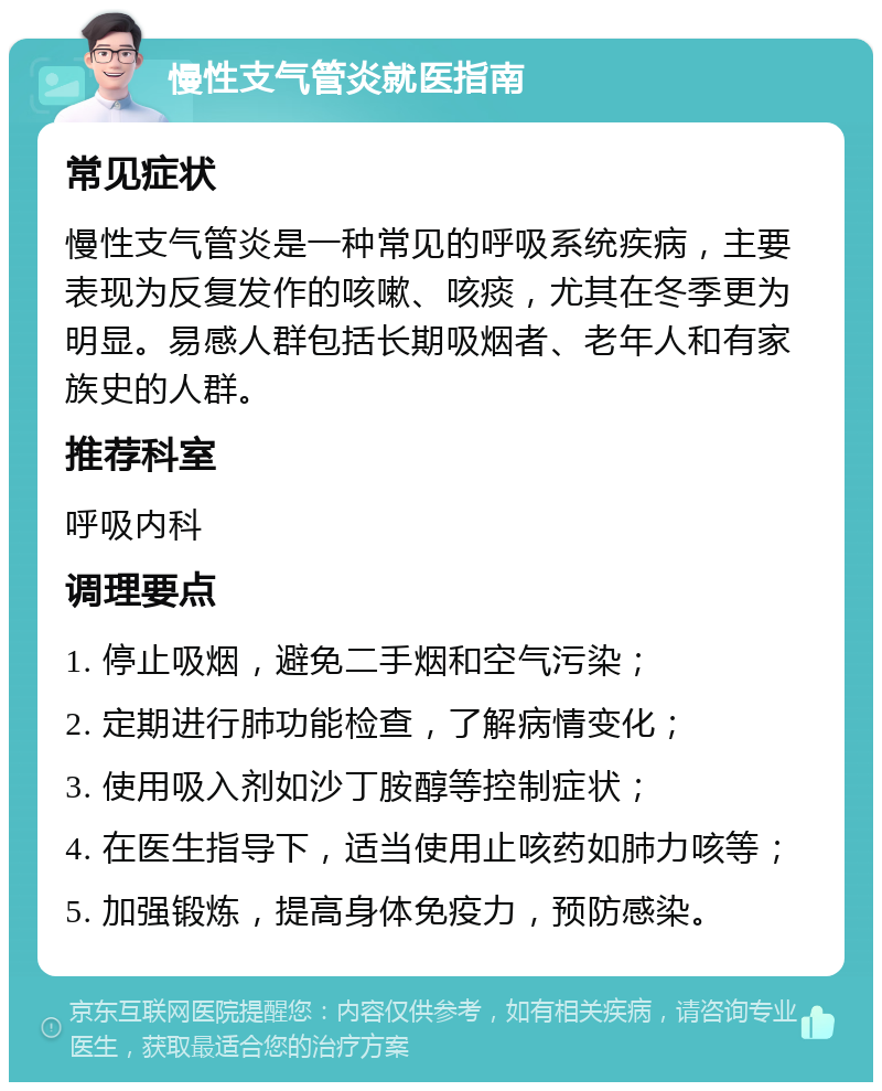 慢性支气管炎就医指南 常见症状 慢性支气管炎是一种常见的呼吸系统疾病，主要表现为反复发作的咳嗽、咳痰，尤其在冬季更为明显。易感人群包括长期吸烟者、老年人和有家族史的人群。 推荐科室 呼吸内科 调理要点 1. 停止吸烟，避免二手烟和空气污染； 2. 定期进行肺功能检查，了解病情变化； 3. 使用吸入剂如沙丁胺醇等控制症状； 4. 在医生指导下，适当使用止咳药如肺力咳等； 5. 加强锻炼，提高身体免疫力，预防感染。