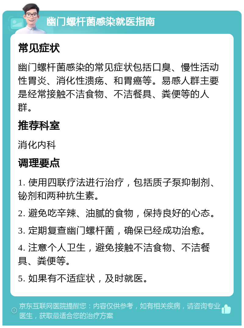 幽门螺杆菌感染就医指南 常见症状 幽门螺杆菌感染的常见症状包括口臭、慢性活动性胃炎、消化性溃疡、和胃癌等。易感人群主要是经常接触不洁食物、不洁餐具、粪便等的人群。 推荐科室 消化内科 调理要点 1. 使用四联疗法进行治疗，包括质子泵抑制剂、铋剂和两种抗生素。 2. 避免吃辛辣、油腻的食物，保持良好的心态。 3. 定期复查幽门螺杆菌，确保已经成功治愈。 4. 注意个人卫生，避免接触不洁食物、不洁餐具、粪便等。 5. 如果有不适症状，及时就医。