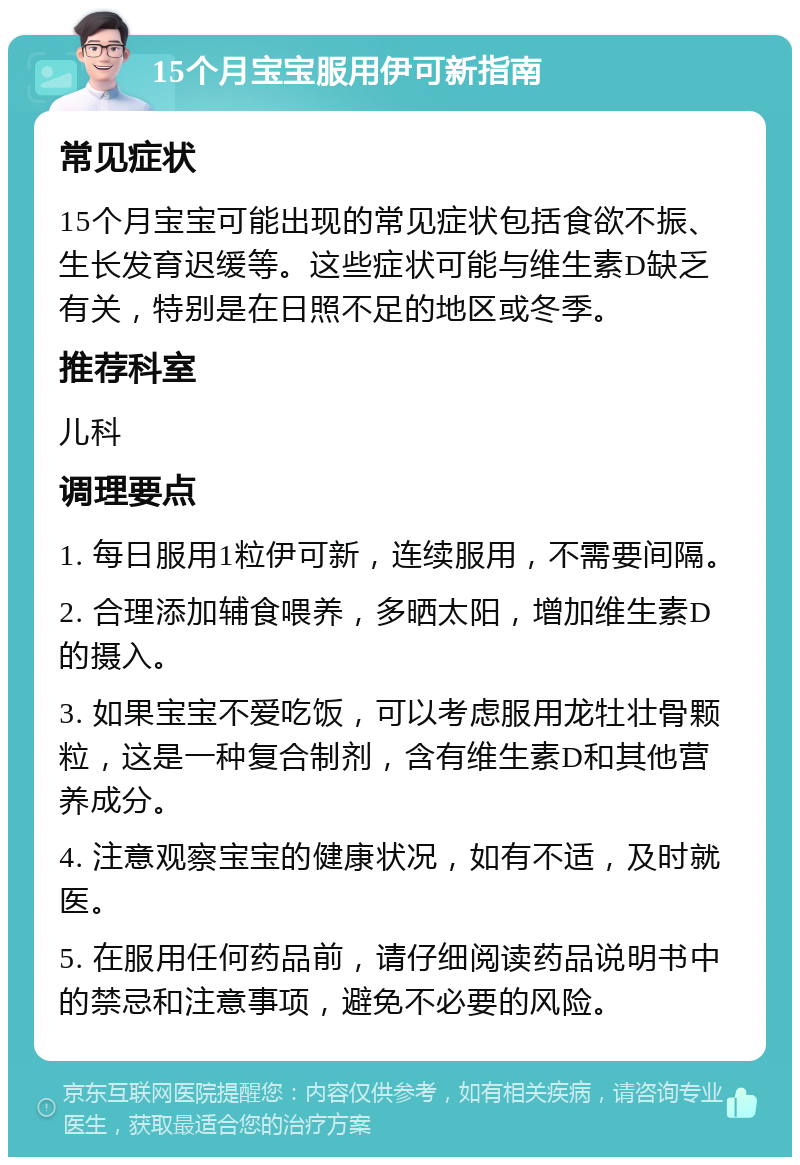 15个月宝宝服用伊可新指南 常见症状 15个月宝宝可能出现的常见症状包括食欲不振、生长发育迟缓等。这些症状可能与维生素D缺乏有关，特别是在日照不足的地区或冬季。 推荐科室 儿科 调理要点 1. 每日服用1粒伊可新，连续服用，不需要间隔。 2. 合理添加辅食喂养，多晒太阳，增加维生素D的摄入。 3. 如果宝宝不爱吃饭，可以考虑服用龙牡壮骨颗粒，这是一种复合制剂，含有维生素D和其他营养成分。 4. 注意观察宝宝的健康状况，如有不适，及时就医。 5. 在服用任何药品前，请仔细阅读药品说明书中的禁忌和注意事项，避免不必要的风险。