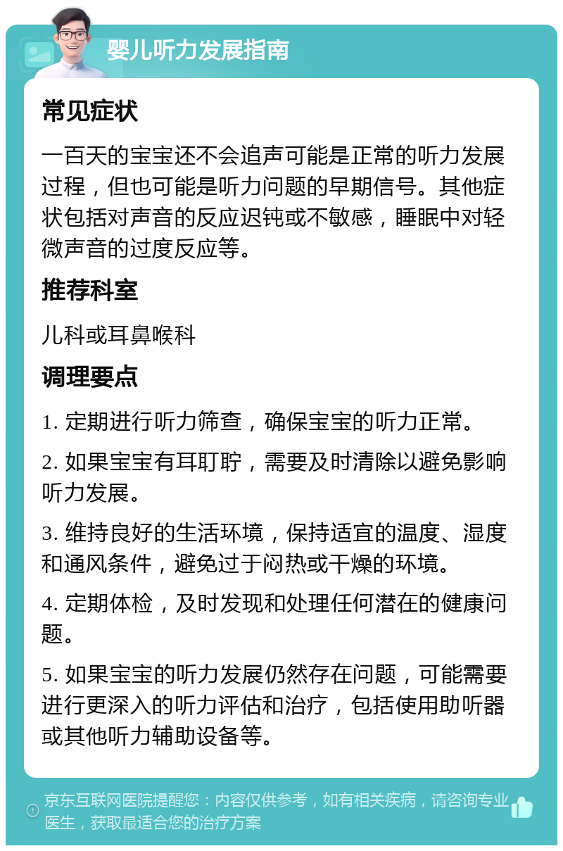 婴儿听力发展指南 常见症状 一百天的宝宝还不会追声可能是正常的听力发展过程，但也可能是听力问题的早期信号。其他症状包括对声音的反应迟钝或不敏感，睡眠中对轻微声音的过度反应等。 推荐科室 儿科或耳鼻喉科 调理要点 1. 定期进行听力筛查，确保宝宝的听力正常。 2. 如果宝宝有耳耵聍，需要及时清除以避免影响听力发展。 3. 维持良好的生活环境，保持适宜的温度、湿度和通风条件，避免过于闷热或干燥的环境。 4. 定期体检，及时发现和处理任何潜在的健康问题。 5. 如果宝宝的听力发展仍然存在问题，可能需要进行更深入的听力评估和治疗，包括使用助听器或其他听力辅助设备等。