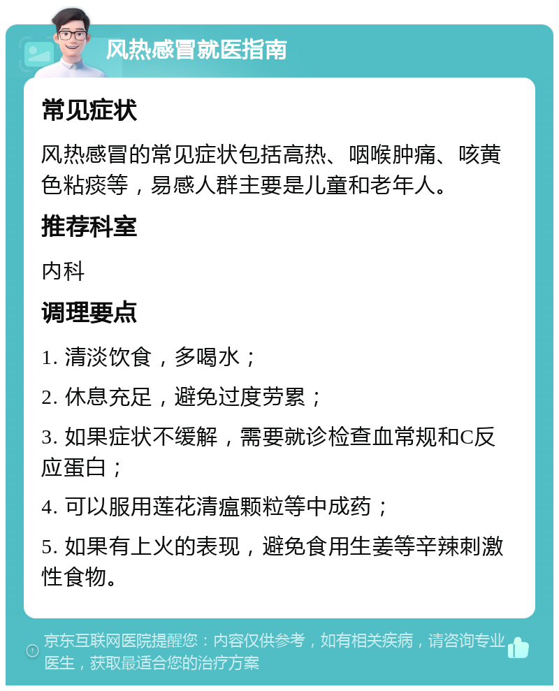 风热感冒就医指南 常见症状 风热感冒的常见症状包括高热、咽喉肿痛、咳黄色粘痰等，易感人群主要是儿童和老年人。 推荐科室 内科 调理要点 1. 清淡饮食，多喝水； 2. 休息充足，避免过度劳累； 3. 如果症状不缓解，需要就诊检查血常规和C反应蛋白； 4. 可以服用莲花清瘟颗粒等中成药； 5. 如果有上火的表现，避免食用生姜等辛辣刺激性食物。