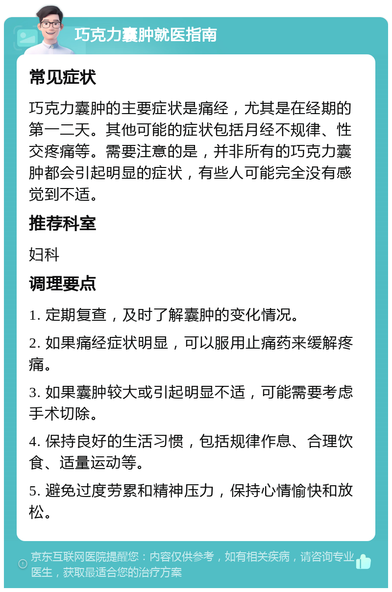 巧克力囊肿就医指南 常见症状 巧克力囊肿的主要症状是痛经，尤其是在经期的第一二天。其他可能的症状包括月经不规律、性交疼痛等。需要注意的是，并非所有的巧克力囊肿都会引起明显的症状，有些人可能完全没有感觉到不适。 推荐科室 妇科 调理要点 1. 定期复查，及时了解囊肿的变化情况。 2. 如果痛经症状明显，可以服用止痛药来缓解疼痛。 3. 如果囊肿较大或引起明显不适，可能需要考虑手术切除。 4. 保持良好的生活习惯，包括规律作息、合理饮食、适量运动等。 5. 避免过度劳累和精神压力，保持心情愉快和放松。