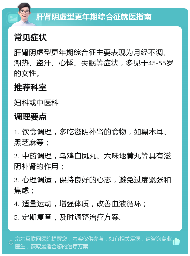 肝肾阴虚型更年期综合征就医指南 常见症状 肝肾阴虚型更年期综合征主要表现为月经不调、潮热、盗汗、心悸、失眠等症状，多见于45-55岁的女性。 推荐科室 妇科或中医科 调理要点 1. 饮食调理，多吃滋阴补肾的食物，如黑木耳、黑芝麻等； 2. 中药调理，乌鸡白凤丸、六味地黄丸等具有滋阴补肾的作用； 3. 心理调适，保持良好的心态，避免过度紧张和焦虑； 4. 适量运动，增强体质，改善血液循环； 5. 定期复查，及时调整治疗方案。