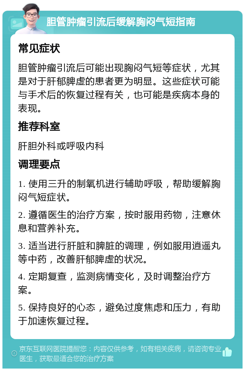 胆管肿瘤引流后缓解胸闷气短指南 常见症状 胆管肿瘤引流后可能出现胸闷气短等症状，尤其是对于肝郁脾虚的患者更为明显。这些症状可能与手术后的恢复过程有关，也可能是疾病本身的表现。 推荐科室 肝胆外科或呼吸内科 调理要点 1. 使用三升的制氧机进行辅助呼吸，帮助缓解胸闷气短症状。 2. 遵循医生的治疗方案，按时服用药物，注意休息和营养补充。 3. 适当进行肝脏和脾脏的调理，例如服用逍遥丸等中药，改善肝郁脾虚的状况。 4. 定期复查，监测病情变化，及时调整治疗方案。 5. 保持良好的心态，避免过度焦虑和压力，有助于加速恢复过程。