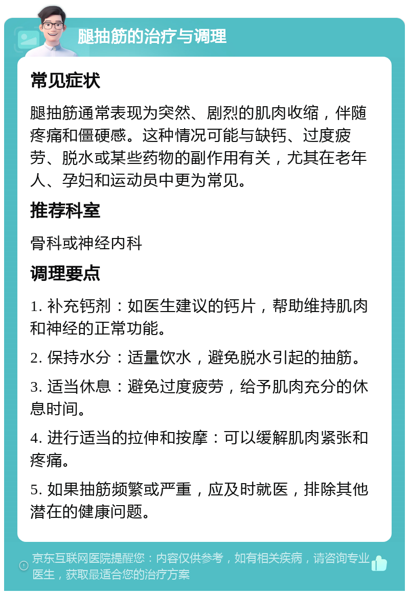 腿抽筋的治疗与调理 常见症状 腿抽筋通常表现为突然、剧烈的肌肉收缩，伴随疼痛和僵硬感。这种情况可能与缺钙、过度疲劳、脱水或某些药物的副作用有关，尤其在老年人、孕妇和运动员中更为常见。 推荐科室 骨科或神经内科 调理要点 1. 补充钙剂：如医生建议的钙片，帮助维持肌肉和神经的正常功能。 2. 保持水分：适量饮水，避免脱水引起的抽筋。 3. 适当休息：避免过度疲劳，给予肌肉充分的休息时间。 4. 进行适当的拉伸和按摩：可以缓解肌肉紧张和疼痛。 5. 如果抽筋频繁或严重，应及时就医，排除其他潜在的健康问题。