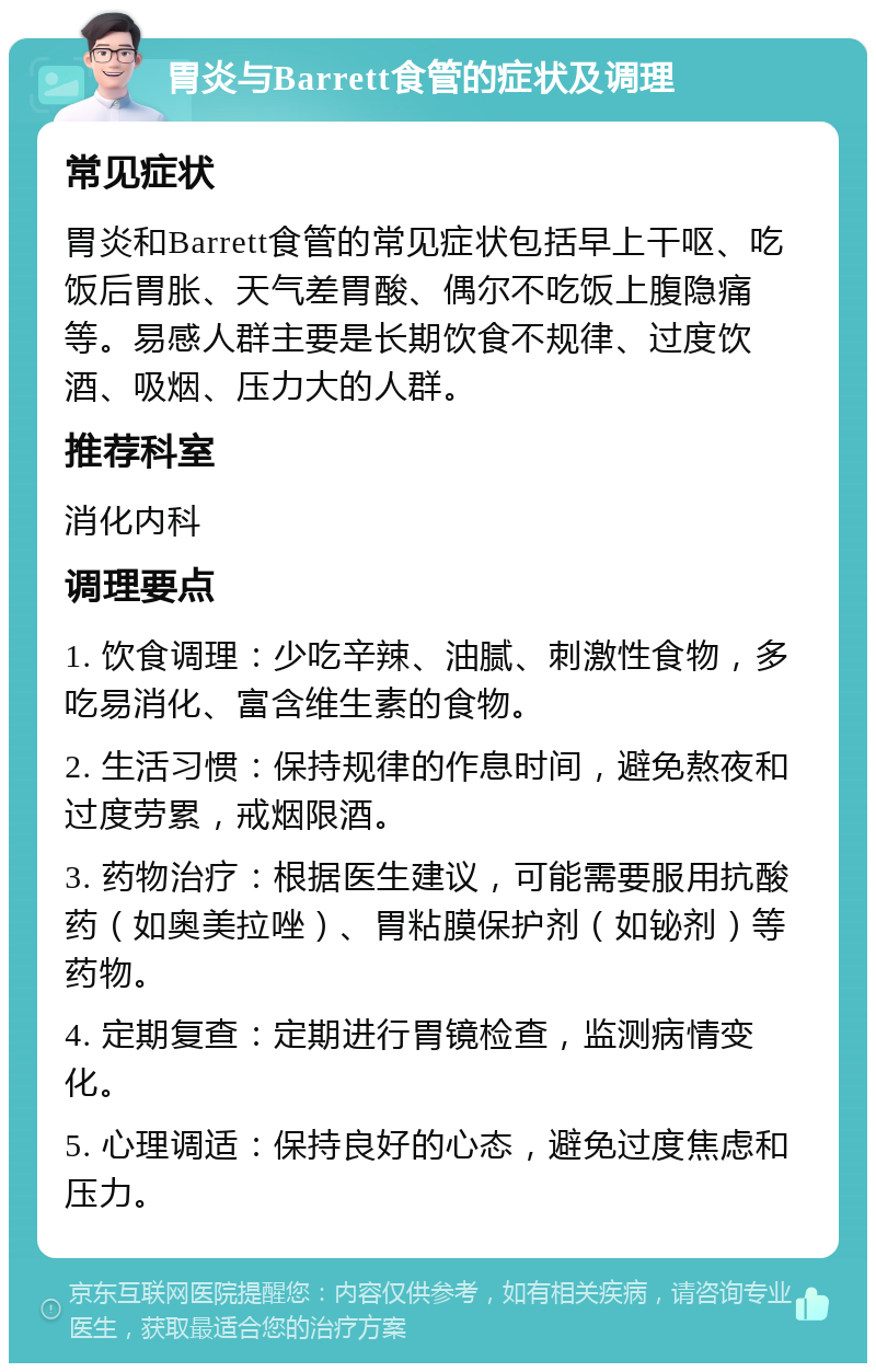 胃炎与Barrett食管的症状及调理 常见症状 胃炎和Barrett食管的常见症状包括早上干呕、吃饭后胃胀、天气差胃酸、偶尔不吃饭上腹隐痛等。易感人群主要是长期饮食不规律、过度饮酒、吸烟、压力大的人群。 推荐科室 消化内科 调理要点 1. 饮食调理：少吃辛辣、油腻、刺激性食物，多吃易消化、富含维生素的食物。 2. 生活习惯：保持规律的作息时间，避免熬夜和过度劳累，戒烟限酒。 3. 药物治疗：根据医生建议，可能需要服用抗酸药（如奥美拉唑）、胃粘膜保护剂（如铋剂）等药物。 4. 定期复查：定期进行胃镜检查，监测病情变化。 5. 心理调适：保持良好的心态，避免过度焦虑和压力。