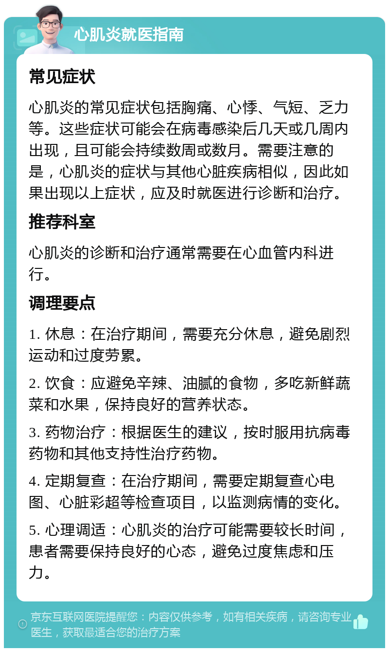 心肌炎就医指南 常见症状 心肌炎的常见症状包括胸痛、心悸、气短、乏力等。这些症状可能会在病毒感染后几天或几周内出现，且可能会持续数周或数月。需要注意的是，心肌炎的症状与其他心脏疾病相似，因此如果出现以上症状，应及时就医进行诊断和治疗。 推荐科室 心肌炎的诊断和治疗通常需要在心血管内科进行。 调理要点 1. 休息：在治疗期间，需要充分休息，避免剧烈运动和过度劳累。 2. 饮食：应避免辛辣、油腻的食物，多吃新鲜蔬菜和水果，保持良好的营养状态。 3. 药物治疗：根据医生的建议，按时服用抗病毒药物和其他支持性治疗药物。 4. 定期复查：在治疗期间，需要定期复查心电图、心脏彩超等检查项目，以监测病情的变化。 5. 心理调适：心肌炎的治疗可能需要较长时间，患者需要保持良好的心态，避免过度焦虑和压力。