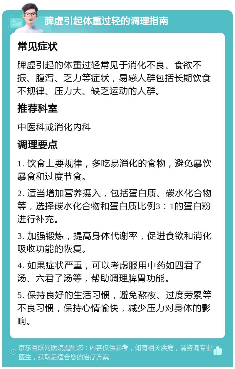 脾虚引起体重过轻的调理指南 常见症状 脾虚引起的体重过轻常见于消化不良、食欲不振、腹泻、乏力等症状，易感人群包括长期饮食不规律、压力大、缺乏运动的人群。 推荐科室 中医科或消化内科 调理要点 1. 饮食上要规律，多吃易消化的食物，避免暴饮暴食和过度节食。 2. 适当增加营养摄入，包括蛋白质、碳水化合物等，选择碳水化合物和蛋白质比例3：1的蛋白粉进行补充。 3. 加强锻炼，提高身体代谢率，促进食欲和消化吸收功能的恢复。 4. 如果症状严重，可以考虑服用中药如四君子汤、六君子汤等，帮助调理脾胃功能。 5. 保持良好的生活习惯，避免熬夜、过度劳累等不良习惯，保持心情愉快，减少压力对身体的影响。