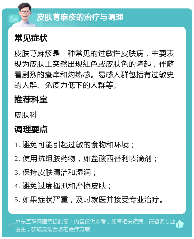 皮肤荨麻疹的治疗与调理 常见症状 皮肤荨麻疹是一种常见的过敏性皮肤病，主要表现为皮肤上突然出现红色或皮肤色的隆起，伴随着剧烈的瘙痒和灼热感。易感人群包括有过敏史的人群、免疫力低下的人群等。 推荐科室 皮肤科 调理要点 1. 避免可能引起过敏的食物和环境； 2. 使用抗组胺药物，如盐酸西替利嗪滴剂； 3. 保持皮肤清洁和湿润； 4. 避免过度搔抓和摩擦皮肤； 5. 如果症状严重，及时就医并接受专业治疗。