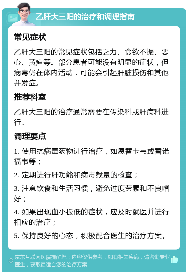 乙肝大三阳的治疗和调理指南 常见症状 乙肝大三阳的常见症状包括乏力、食欲不振、恶心、黄疸等。部分患者可能没有明显的症状，但病毒仍在体内活动，可能会引起肝脏损伤和其他并发症。 推荐科室 乙肝大三阳的治疗通常需要在传染科或肝病科进行。 调理要点 1. 使用抗病毒药物进行治疗，如恩替卡韦或替诺福韦等； 2. 定期进行肝功能和病毒载量的检查； 3. 注意饮食和生活习惯，避免过度劳累和不良嗜好； 4. 如果出现血小板低的症状，应及时就医并进行相应的治疗； 5. 保持良好的心态，积极配合医生的治疗方案。